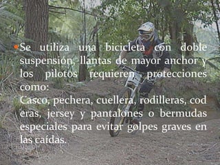  Se utiliza una bicicleta con doble
 suspensión, llantas de mayor anchor y
 los pilotos requieren protecciones
 como:
 Casco, pechera, cuellera, rodilleras, cod
 eras, jersey y pantalones o bermudas
 especiales para evitar golpes graves en
 las caídas.
 