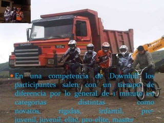  En una competencia de Downhill los
 participantes salen con un tiempo de
 diferencia por lo general de 1 minuto en
 categorias             distintas           como
 novatos,       rígidas,       infantil,     pre-
 juvenil, juvenil, elite, pro-elite, master
 