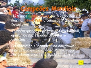 Há 6 anos  consecutivos  que o vencedor é o mesmo.  Steve Pete  o campeão Mundial de Downtown.  Também guarda alguns titulos no downhill, apesar da sua especialidade ser o downtown. Os outros dois “grandes” do downtown são: cedric garcia e  Greg Minnaar, que nos últimos anos têm ficado em 2º e 3º lugar.  Campeões Mundiais 