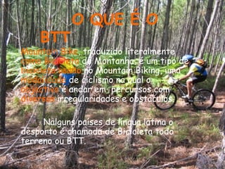 Mountain Bike , traduzido literalmente  como Bicicleta  de Montanha, é um tipo de  bicicleta usado  no Mountain Biking, uma  modalidade  de ciclismo na qual o  objectivo  é andar em  percursos com  diversas  irregularidades e obstáculos.  Nalguns países de língua latina o desporto é chamada de Bicicleta todo terreno ou BTT.   O QUE É O BTT 
