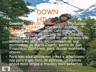 Downhill   ('descida de montanha‘) , traduzindo  para o português),  é uma modalidade do  Mountain Bike  nascida na Califórnia na  segunda  metade da década de 70. Ciclistas hippies da época, cansados do uso da bicicleta somente no asfalto, encontravam-se nas montanhas de Marin County, perto de San Francisco, Califórnia, para descer montanha abaixo.  Para isso eles utilizavam bikes e adaptavam-nas para o uso fora de estrada, utilizando pneus mais largos e travões mais potentes. DOWNHILL 