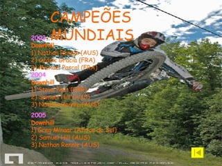 2003 Downhill 1) Nathan Rennie (AUS)  2) Cédric Gracia (FRA)  3) Mickael   Pascal (FRA) 2004 Downhill 1) Steve Peat (GBR)  2) Samuel Hill (AUS)  3) Nathan Rennie (AUS) 2005 Downhill 1) Greg Minaar (Africa do Sul)  2) Samuel Hill (AUS)  3) Nathan Rennie (AUS)   CAMPEÕES MUNDIAIS 