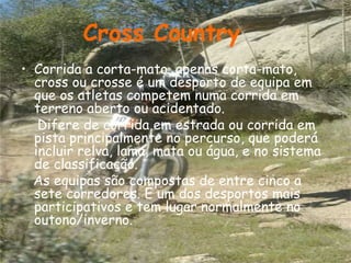 Corrida a corta-mato, apenas corta-mato, cross ou crosse é um desporto de equipa em que os atletas competem numa corrida em terreno aberto ou acidentado.  Difere de corrida em estrada ou corrida em pista principalmente no percurso, que poderá incluir relva, lama, mata ou água, e no sistema de classificação.  As equipas são compostas de entre cinco a sete corredores. É um dos desportos mais participativos e tem lugar normalmente no outono/inverno.  Cross Country 
