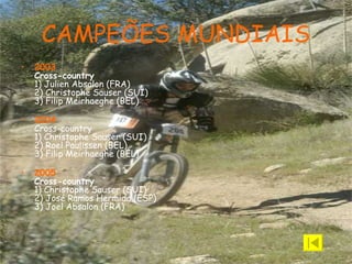 CAMPEÕES MUNDIAIS 2003 Cross-country 1) Julien Absalon (FRA)  2) Christophe Sauser (SUI)  3) Filip Meirhaeghe (BEL)   2004 Cross-country 1) Christophe Sauser (SUI)  2) Roel Paulissen (BEL)  3) Filip Meirhaeghe (BEL)   2005 Cross-country 1) Christophe Sauser (SUI)  2) José Ramos Hermida (ESP)  3) Joel Absalon (FRA) 
