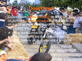 O Downtown  é uma vertente  do BTT, em que o objectivo é  descer escadas  e ultrapassar objectos no meio de uma cidade, tais como half-pipes, etc. A  prova mais conhecida em Portugal é o Lisboa Downtown, em que consiste descer desde o Castelo de S. Jorge até à praça do comércio. Downtown 