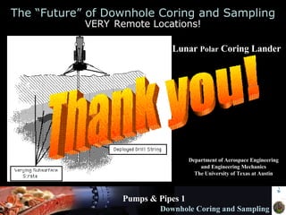 Pumps & Pipes 1 Downhole Coring and Sampling The “Future” of Downhole Coring and Sampling VERY   Remote Locations! Lunar  Polar  Coring Lander   Department of Aerospace Engineering and Engineering Mechanics The University of Texas at Austin Thank you! 