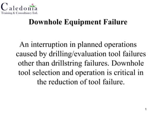 1
Downhole Equipment Failure
An interruption in planned operations
caused by drilling/evaluation tool failures
other than drillstring failures. Downhole
tool selection and operation is critical in
the reduction of tool failure.
 