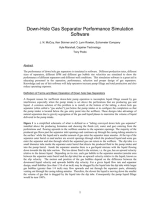 1
Down-Hole Gas Separator Performance Simulation
Software
J. N. McCoy, Ken Skinner and O. Lynn Rowlan, Echometer Company
Kyle Marshall, Capsher Technology
Tony Podio
Abstract
The performance of down hole gas separators is simulated in software. Different production rates, different
sizes of separators, different SPM and different gas bubble rise velocities are simulated to show the
performance of different separators and different well conditions. This simulation software is a great aid in
educating personnel in the operation, performance, selection and proper design of gas separators.
Knowledge and use of this software will help operators increase pump fillage and total production and also
reduce operating expenses.
Definition of Terms and Basic Operation of Down hole Gas Separators
A frequent reason for inefficient down-hole pump operation is incomplete liquid fillage caused by gas
interference especially when the pump intake is set above the perforations that are producing gas and
liquid. A common solution of this problem is to install, at the bottom of the tubing, a down hole gas
separator (often called a “gas anchor”) just below the pump intake or to configure the completion so that
the pump intake is located below the gas entry point into the wellbore. These designs take advantage of
natural separation due to gravity segregation of the gas and liquid phases to maximize the volume of liquid
delivered to the pump intake.
Figure 1 is a simplified schematic of what is defined as a “tubing conveyed down hole gas separator”
installed above the producing formation and showing the fluids (oil, water and gas) entering from the
perforations and flowing upwards in the wellbore annulus to the separator openings. The majority of the
produced gas flows past the separator inlet openings and continues up through the casing-tubing annulus to
the surface1
while the liquid and a smaller amount of gas enter the separator inner annulus. At the top of the
separator outer barrel or mud anchor are several openings through which the produced liquid and some gas
enter the separator and also through which the separated gas can return to the wellbore. The dip tube is a
small diameter tube inside the separator outer barrel that directs the produced fluid to the pump intake and
into the pump barrel. Inside the separator annulus there is a gas/liquid mixture with the liquid flowing
down towards the dip tube suction. The less dense fluid in the mixture, i.e. the gas, has an upward velocity
relative to the denser liquid. Depending on its size, each gas bubble in the separator annulus (annular area
between the separator outer barrel and the dip tube) has an upward velocity relative to the liquid, known as
the slip velocity. The motion and position of the gas bubbles depend on the difference between the
downward liquid velocity and upwards bubble slip velocity. For a given liquid flow rate and separator
design, small bubbles (less than 1/16 of an inch) may be dragged by the liquid into the dip tube while larger
gas bubbles (greater than 1/4 inch) may flow upwards and out through the separator ports, ultimately
venting out through the casing-tubing annulus. Therefore, the slower the liquid is moving down the smaller
the volume of gas that is dragged by the liquid into the dip tube. Consequently the pump liquid fillage
would be near 100%.
 