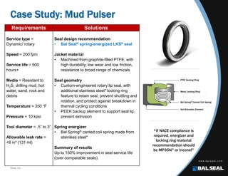 Slide 10
Case Study: Mud Pulser
Requirements Solutions
Service type =
Dynamic/ rotary
Speed = 200 fpm
Service life = 500
hours+
Media = Resistant to
H2S, drilling mud, hot
water, sand, rock and
debris
Temperature = 350 °F
Pressure = 10 kpsi
Tool diameter = .5” to 3”
Allowable leak rate =
<8 in³ (131 ml)
Seal design recommendation
• Bal Seal® spring-energized LKS® seal
Jacket material
• Machined from graphite-filled PTFE, with
high durability, low wear and low friction,
resistance to broad range of chemicals
Seal geometry
• Custom-engineered rotary lip seal, with
additional stainless steel* locking ring
feature to retain seal, prevent shuttling and
rotation, and protect against breakdown in
thermal cycling conditions
• PEEK backup element to support seal lip,
prevent extrusion
Spring energizer
• Bal Spring® canted coil spring made from
stainless steel*
Summary of results
Up to 150% improvement in seal service life
(over comparable seals)
*If NACE compliance is
required, energizer and
locking ring material
recommendation should
be MP35N® or Inconel®
 
