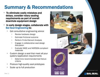 Slide 11
Summary & Recommendations
• To eliminate costly mistakes and
delays, consider rotary sealing
requirements as part of overall
downhole equipment design
• In early design stages, collaborate with
Bal Seal Engineering to:
 Get consultative engineering advice
 Review hardware design
 Estimate frictional outcome
 Perform Finite Element Analysis
 Engage in collaborative seal design
discussion
 Evaluate NACE and NORSOK-compliant
materials
 Custom design a seal that meet all your
system/application requirements
 Determine recommended test failure
criteria
 Produce high-quality seal prototypes
 Scale up to full production
 