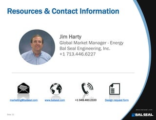Slide 12
Resources & Contact Information
marketing@balseal.com www.balseal.com +1 949.460.2100 Design request form
Jim Harty
Global Market Manager - Energy
Bal Seal Engineering, Inc.
+1 713.446.6227
 