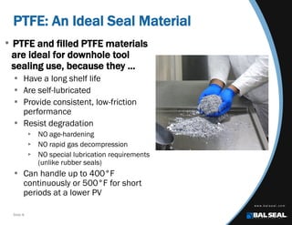 Slide 8
PTFE: An Ideal Seal Material
• PTFE and filled PTFE materials
are ideal for downhole tool
sealing use, because they …
 Have a long shelf life
 Are self-lubricated
 Provide consistent, low-friction
performance
 Resist degradation
 NO age-hardening
 NO rapid gas decompression
 NO special lubrication requirements
(unlike rubber seals)
 Can handle up to 400°F
continuously or 500°F for short
periods at a lower PV
 