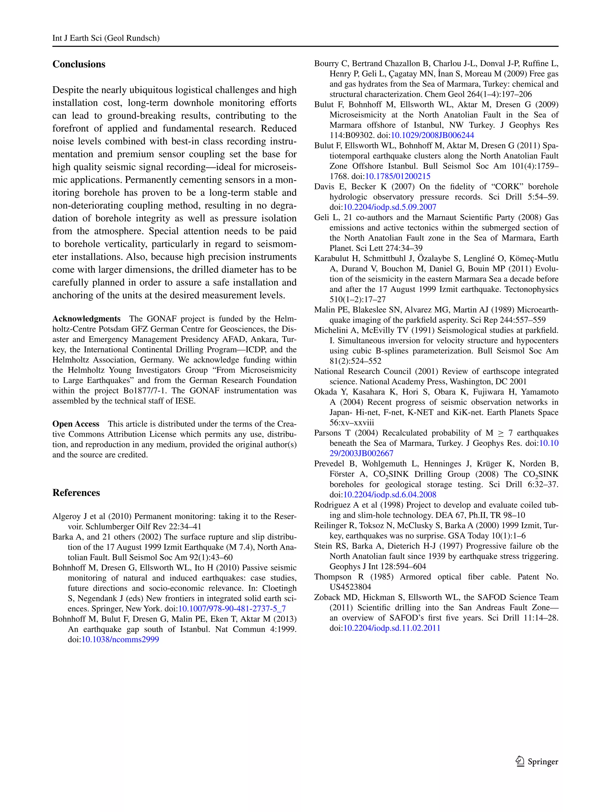 Int J Earth Sci (Geol Rundsch)	
1 3
Conclusions
Despite the nearly ubiquitous logistical challenges and high
installation cost, long-term downhole monitoring efforts
can lead to ground-breaking results, contributing to the
forefront of applied and fundamental research. Reduced
noise levels combined with best-in class recording instru-
mentation and premium sensor coupling set the base for
high quality seismic signal recording—ideal for microseis-
mic applications. Permanently cementing sensors in a mon-
itoring borehole has proven to be a long-term stable and
non-deteriorating coupling method, resulting in no degra-
dation of borehole integrity as well as pressure isolation
from the atmosphere. Special attention needs to be paid
to borehole verticality, particularly in regard to seismom-
eter installations. Also, because high precision instruments
come with larger dimensions, the drilled diameter has to be
carefully planned in order to assure a safe installation and
anchoring of the units at the desired measurement levels.
Acknowledgments  The GONAF project is funded by the Helm-
holtz-Centre Potsdam GFZ German Centre for Geosciences, the Dis-
aster and Emergency Management Presidency AFAD, Ankara, Tur-
key, the International Continental Drilling Program—ICDP, and the
Helmholtz Association, Germany. We acknowledge funding within
the Helmholtz Young Investigators Group “From Microseismicity
to Large Earthquakes” and from the German Research Foundation
within the project Bo1877/7-1. The GONAF instrumentation was
assembled by the technical staff of IESE.
Open Access  This article is distributed under the terms of the Crea-
tive Commons Attribution License which permits any use, distribu-
tion, and reproduction in any medium, provided the original author(s)
and the source are credited.
References
Algeroy J et al (2010) Permanent monitoring: taking it to the Reser-
voir. Schlumberger Oilf Rev 22:34–41
Barka A, and 21 others (2002) The surface rupture and slip distribu-
tion of the 17 August 1999 Izmit Earthquake (M 7.4), North Ana-
tolian Fault. Bull Seismol Soc Am 92(1):43–60
Bohnhoff M, Dresen G, Ellsworth WL, Ito H (2010) Passive seismic
monitoring of natural and induced earthquakes: case studies,
future directions and socio-economic relevance. In: Cloetingh
S, Negendank J (eds) New frontiers in integrated solid earth sci-
ences. Springer, New York. doi:10.1007/978-90-481-2737-5_7
Bohnhoff M, Bulut F, Dresen G, Malin PE, Eken T, Aktar M (2013)
An earthquake gap south of Istanbul. Nat Commun 4:1999.
doi:10.1038/ncomms2999
Bourry C, Bertrand Chazallon B, Charlou J-L, Donval J-P, Ruffine L,
Henry P, Geli L, Çagatay MN, I˙nan S, Moreau M (2009) Free gas
and gas hydrates from the Sea of Marmara, Turkey: chemical and
structural characterization. Chem Geol 264(1–4):197–206
Bulut F, Bohnhoff M, Ellsworth WL, Aktar M, Dresen G (2009)
Microseismicity at the North Anatolian Fault in the Sea of
Marmara offshore of Istanbul, NW Turkey. J Geophys Res
114:B09302. doi:10.1029/2008JB006244
Bulut F, Ellsworth WL, Bohnhoff M, Aktar M, Dresen G (2011) Spa-
tiotemporal earthquake clusters along the North Anatolian Fault
Zone Offshore Istanbul. Bull Seismol Soc Am 101(4):1759–
1768. doi:10.1785/01200215
Davis E, Becker K (2007) On the fidelity of “CORK” borehole
hydrologic observatory pressure records. Sci Drill 5:54–59.
doi:10.2204/iodp.sd.5.09.2007
Geli L, 21 co-authors and the Marnaut Scientific Party (2008) Gas
emissions and active tectonics within the submerged section of
the North Anatolian Fault zone in the Sea of Marmara, Earth
Planet. Sci Lett 274:34–39
Karabulut H, Schmittbuhl J, Özalaybe S, Lengliné O, Kömeç-Mutlu
A, Durand V, Bouchon M, Daniel G, Bouin MP (2011) Evolu-
tion of the seismicity in the eastern Marmara Sea a decade before
and after the 17 August 1999 Izmit earthquake. Tectonophysics
510(1–2):17–27
Malin PE, Blakeslee SN, Alvarez MG, Martin AJ (1989) Microearth-
quake imaging of the parkfield asperity. Sci Rep 244:557–559
Michelini A, McEvilly TV (1991) Seismological studies at parkfield.
I. Simultaneous inversion for velocity structure and hypocenters
using cubic B-splines parameterization. Bull Seismol Soc Am
81(2):524–552
National Research Council (2001) Review of earthscope integrated
science. National Academy Press, Washington, DC 2001
Okada Y, Kasahara K, Hori S, Obara K, Fujiwara H, Yamamoto
A (2004) Recent progress of seismic observation networks in
Japan- Hi-net, F-net, K-NET and KiK-net. Earth Planets Space
56:xv–xxviii
Parsons T (2004) Recalculated probability of M ≥ 7 earthquakes
beneath the Sea of Marmara, Turkey. J Geophys Res. doi:10.10
29/2003JB002667
Prevedel B, Wohlgemuth L, Henninges J, Krüger K, Norden B,
Förster A, CO2SINK Drilling Group (2008) The CO2SINK
boreholes for geological storage testing. Sci Drill 6:32–37.
doi:10.2204/iodp.sd.6.04.2008
Rodriguez A et al (1998) Project to develop and evaluate coiled tub-
ing and slim-hole technology. DEA 67, Ph.II, TR 98–10
Reilinger R, Toksoz N, McClusky S, Barka A (2000) 1999 Izmit, Tur-
key, earthquakes was no surprise. GSA Today 10(1):1–6
Stein RS, Barka A, Dieterich H-J (1997) Progressive failure ob the
North Anatolian fault since 1939 by earthquake stress triggering.
Geophys J Int 128:594–604
Thompson R (1985) Armored optical fiber cable. Patent No.
US4523804
Zoback MD, Hickman S, Ellsworth WL, the SAFOD Science Team
(2011) Scientific drilling into the San Andreas Fault Zone—
an overview of SAFOD’s first five years. Sci Drill 11:14–28.
doi:10.2204/iodp.sd.11.02.2011
 