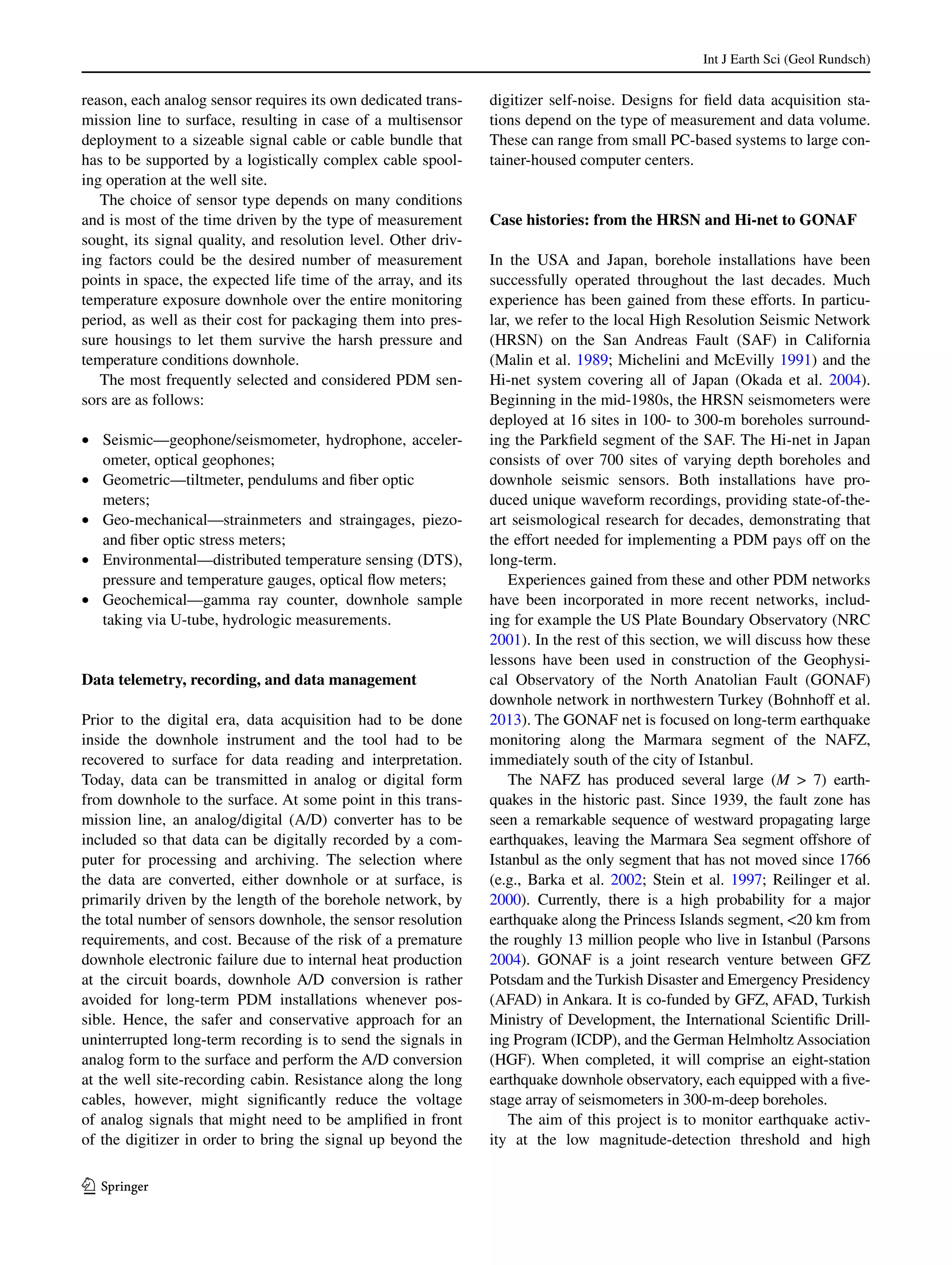 Int J Earth Sci (Geol Rundsch)
1 3
reason, each analog sensor requires its own dedicated trans-
mission line to surface, resulting in case of a multisensor
deployment to a sizeable signal cable or cable bundle that
has to be supported by a logistically complex cable spool-
ing operation at the well site.
The choice of sensor type depends on many conditions
and is most of the time driven by the type of measurement
sought, its signal quality, and resolution level. Other driv-
ing factors could be the desired number of measurement
points in space, the expected life time of the array, and its
temperature exposure downhole over the entire monitoring
period, as well as their cost for packaging them into pres-
sure housings to let them survive the harsh pressure and
temperature conditions downhole.
The most frequently selected and considered PDM sen-
sors are as follows:
•	 Seismic—geophone/seismometer, hydrophone, acceler-
ometer, optical geophones;
•	 Geometric—tiltmeter, pendulums and fiber optic
meters;
•	 Geo-mechanical—strainmeters and straingages, piezo-
and fiber optic stress meters;
•	 Environmental—distributed temperature sensing (DTS),
pressure and temperature gauges, optical flow meters;
•	 Geochemical—gamma ray counter, downhole sample
taking via U-tube, hydrologic measurements.
Data telemetry, recording, and data management
Prior to the digital era, data acquisition had to be done
inside the downhole instrument and the tool had to be
recovered to surface for data reading and interpretation.
Today, data can be transmitted in analog or digital form
from downhole to the surface. At some point in this trans-
mission line, an analog/digital (A/D) converter has to be
included so that data can be digitally recorded by a com-
puter for processing and archiving. The selection where
the data are converted, either downhole or at surface, is
primarily driven by the length of the borehole network, by
the total number of sensors downhole, the sensor resolution
requirements, and cost. Because of the risk of a premature
downhole electronic failure due to internal heat production
at the circuit boards, downhole A/D conversion is rather
avoided for long-term PDM installations whenever pos-
sible. Hence, the safer and conservative approach for an
uninterrupted long-term recording is to send the signals in
analog form to the surface and perform the A/D conversion
at the well site-recording cabin. Resistance along the long
cables, however, might significantly reduce the voltage
of analog signals that might need to be amplified in front
of the digitizer in order to bring the signal up beyond the
digitizer self-noise. Designs for field data acquisition sta-
tions depend on the type of measurement and data volume.
These can range from small PC-based systems to large con-
tainer-housed computer centers.
Case histories: from the HRSN and Hi‑net to GONAF
In the USA and Japan, borehole installations have been
successfully operated throughout the last decades. Much
experience has been gained from these efforts. In particu-
lar, we refer to the local High Resolution Seismic Network
(HRSN) on the San Andreas Fault (SAF) in California
(Malin et al. 1989; Michelini and McEvilly 1991) and the
Hi-net system covering all of Japan (Okada et al. 2004).
Beginning in the mid-1980s, the HRSN seismometers were
deployed at 16 sites in 100- to 300-m boreholes surround-
ing the Parkfield segment of the SAF. The Hi-net in Japan
consists of over 700 sites of varying depth boreholes and
downhole seismic sensors. Both installations have pro-
duced unique waveform recordings, providing state-of-the-
art seismological research for decades, demonstrating that
the effort needed for implementing a PDM pays off on the
long-term.
Experiences gained from these and other PDM networks
have been incorporated in more recent networks, includ-
ing for example the US Plate Boundary Observatory (NRC
2001). In the rest of this section, we will discuss how these
lessons have been used in construction of the Geophysi-
cal Observatory of the North Anatolian Fault (GONAF)
downhole network in northwestern Turkey (Bohnhoff et al.
2013). The GONAF net is focused on long-term earthquake
monitoring along the Marmara segment of the NAFZ,
immediately south of the city of Istanbul.
The NAFZ has produced several large (M > 7) earth-
quakes in the historic past. Since 1939, the fault zone has
seen a remarkable sequence of westward propagating large
earthquakes, leaving the Marmara Sea segment offshore of
Istanbul as the only segment that has not moved since 1766
(e.g., Barka et al. 2002; Stein et al. 1997; Reilinger et al.
2000). Currently, there is a high probability for a major
earthquake along the Princess Islands segment, <20 km from
the roughly 13 million people who live in Istanbul (Parsons
2004). GONAF is a joint research venture between GFZ
Potsdam and the Turkish Disaster and Emergency Presidency
(AFAD) in Ankara. It is co-funded by GFZ, AFAD, Turkish
Ministry of Development, the International Scientific Drill-
ing Program (ICDP), and the German Helmholtz Association
(HGF). When completed, it will comprise an eight-station
earthquake downhole observatory, each equipped with a five-
stage array of seismometers in 300-m-deep boreholes.
The aim of this project is to monitor earthquake activ-
ity at the low magnitude-detection threshold and high
 