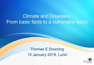 Climate and Disasters:
From basic facts to a vulnerable world
Thomas E Downing
15 January 2018, Lund
 