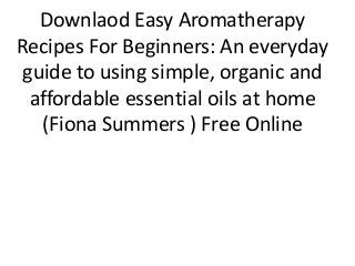 Downlaod Easy Aromatherapy
Recipes For Beginners: An everyday
guide to using simple, organic and
affordable essential oils at home
(Fiona Summers ) Free Online
 