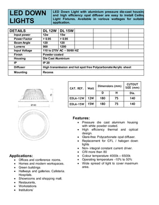 LED DOWN
LIGHTS
LED Down Light with aluminium pressure die-cast housing
and high efficiency opal diffuser are easy to install Ceiling
Light Fixtures. Available in various wattages for suitable
application.
DETAILS DL 12W DL 15W
Input power 12w 15w
Power Factor > 0.95 > 0.95
Beam Angle 120 120
Lumens 900 1200
Input Voltage 110 to 275V AC – 50/60 HZ
Finish Powder coated
Housing Die Cast Aluminium
IP IP 20
Diffuser High transmission and hot spot free Polycarbonate/Acryilc sheet
Mounting Recess
CAT. REF. Watt
Dimensions (mm)
CUTOUT
SIZE (mm)
D H Dia.
EDLA-12W 12W 180 75 140
EDLA-15W 15W 180 75 140
Features:
 Pressure die cast aluminum housing
with white powder coated.
 High efficiency thermal and optical
design.
 Glare-free Polycarbonate opal diffuser.
 Replacement for CFL / halogen down
lights
 Non- integral constant current driver.
 CRI more than 80
 Colour temperature 4000k – 6500k
 Operating temperature -10ºc to 50ºc
 Wide spread of light to cover maximum
area.
Applications:
 Offices and conference rooms.
 Homes and modern workspaces.
 Green buildings
 Hallways and galleries. Cafeteria.
Hospitals.
 Showrooms and shopping mall.
 Restaurants,
 Workstations
 Institutions’
 