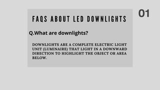 01F A Q S A B O U T L E D D O W N L I G H T S
Q.What are downlights?
DOWNLIGHTS ARE A COMPLETE ELECTRIC LIGHT
UNIT (LUMINAIRE) THAT LIGHT IN A DOWNWARD
DIRECTION TO HIGHLIGHT THE OBJECT OR AREA
BELOW.
 