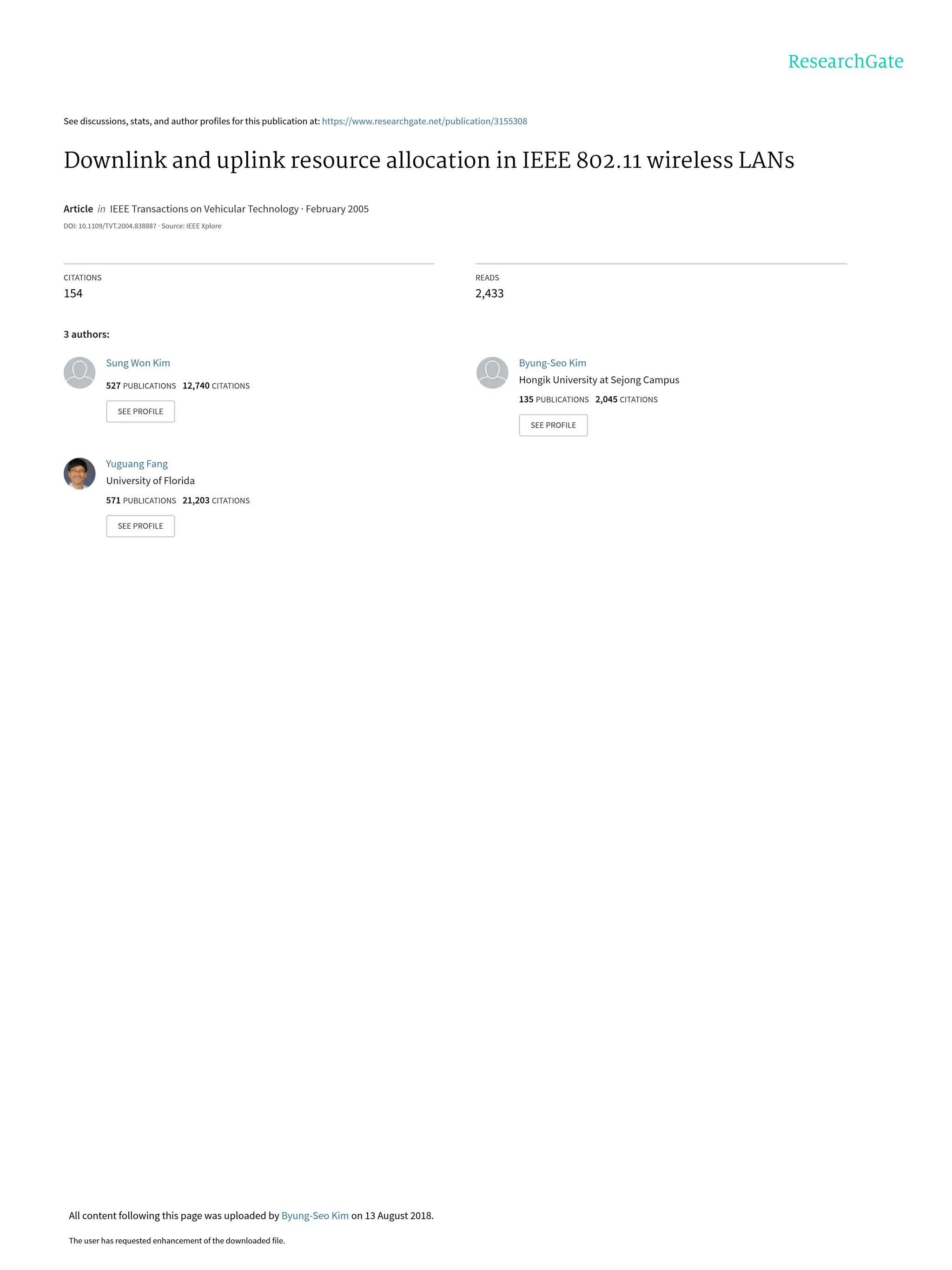 See discussions, stats, and author profiles for this publication at: https://www.researchgate.net/publication/3155308
Downlink and uplink resource allocation in IEEE 802.11 wireless LANs
Article in IEEE Transactions on Vehicular Technology · February 2005
DOI: 10.1109/TVT.2004.838887 · Source: IEEE Xplore
CITATIONS
154
READS
2,433
3 authors:
Sung Won Kim
527 PUBLICATIONS 12,740 CITATIONS
SEE PROFILE
Byung-Seo Kim
Hongik University at Sejong Campus
135 PUBLICATIONS 2,045 CITATIONS
SEE PROFILE
Yuguang Fang
University of Florida
571 PUBLICATIONS 21,203 CITATIONS
SEE PROFILE
All content following this page was uploaded by Byung-Seo Kim on 13 August 2018.
The user has requested enhancement of the downloaded file.
 