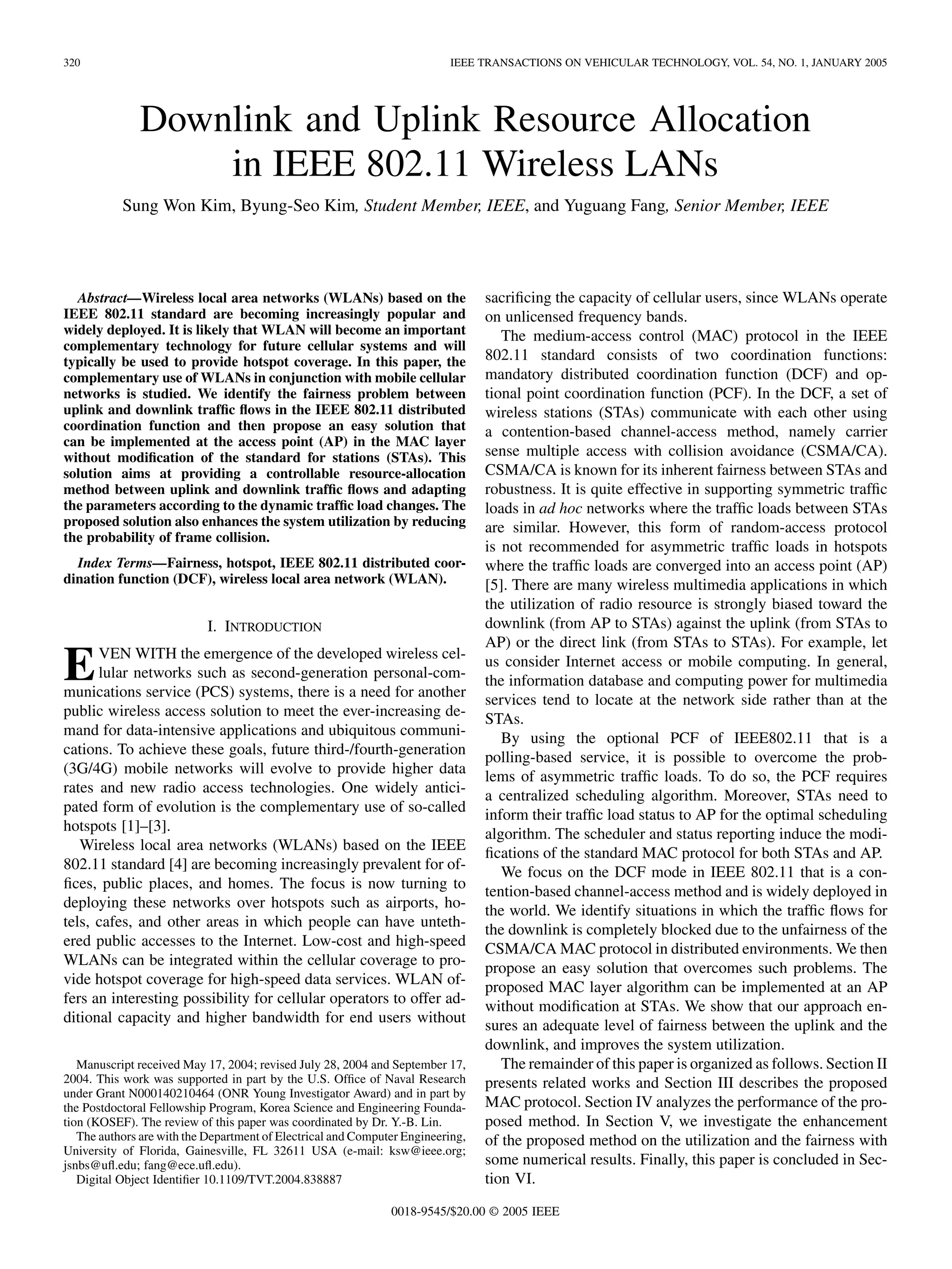 320 IEEE TRANSACTIONS ON VEHICULAR TECHNOLOGY, VOL. 54, NO. 1, JANUARY 2005
Downlink and Uplink Resource Allocation
in IEEE 802.11 Wireless LANs
Sung Won Kim, Byung-Seo Kim, Student Member, IEEE, and Yuguang Fang, Senior Member, IEEE
Abstract—Wireless local area networks (WLANs) based on the
IEEE 802.11 standard are becoming increasingly popular and
widely deployed. It is likely that WLAN will become an important
complementary technology for future cellular systems and will
typically be used to provide hotspot coverage. In this paper, the
complementary use of WLANs in conjunction with mobile cellular
networks is studied. We identify the fairness problem between
uplink and downlink traffic flows in the IEEE 802.11 distributed
coordination function and then propose an easy solution that
can be implemented at the access point (AP) in the MAC layer
without modification of the standard for stations (STAs). This
solution aims at providing a controllable resource-allocation
method between uplink and downlink traffic flows and adapting
the parameters according to the dynamic traffic load changes. The
proposed solution also enhances the system utilization by reducing
the probability of frame collision.
Index Terms—Fairness, hotspot, IEEE 802.11 distributed coor-
dination function (DCF), wireless local area network (WLAN).
I. INTRODUCTION
EVEN WITH the emergence of the developed wireless cel-
lular networks such as second-generation personal-com-
munications service (PCS) systems, there is a need for another
public wireless access solution to meet the ever-increasing de-
mand for data-intensive applications and ubiquitous communi-
cations. To achieve these goals, future third-/fourth-generation
(3G/4G) mobile networks will evolve to provide higher data
rates and new radio access technologies. One widely antici-
pated form of evolution is the complementary use of so-called
hotspots [1]–[3].
Wireless local area networks (WLANs) based on the IEEE
802.11 standard [4] are becoming increasingly prevalent for of-
fices, public places, and homes. The focus is now turning to
deploying these networks over hotspots such as airports, ho-
tels, cafes, and other areas in which people can have unteth-
ered public accesses to the Internet. Low-cost and high-speed
WLANs can be integrated within the cellular coverage to pro-
vide hotspot coverage for high-speed data services. WLAN of-
fers an interesting possibility for cellular operators to offer ad-
ditional capacity and higher bandwidth for end users without
Manuscript received May 17, 2004; revised July 28, 2004 and September 17,
2004. This work was supported in part by the U.S. Office of Naval Research
under Grant N000140210464 (ONR Young Investigator Award) and in part by
the Postdoctoral Fellowship Program, Korea Science and Engineering Founda-
tion (KOSEF). The review of this paper was coordinated by Dr. Y.-B. Lin.
The authors are with the Department of Electrical and Computer Engineering,
University of Florida, Gainesville, FL 32611 USA (e-mail: ksw@ieee.org;
jsnbs@ufl.edu; fang@ece.ufl.edu).
Digital Object Identifier 10.1109/TVT.2004.838887
sacrificing the capacity of cellular users, since WLANs operate
on unlicensed frequency bands.
The medium-access control (MAC) protocol in the IEEE
802.11 standard consists of two coordination functions:
mandatory distributed coordination function (DCF) and op-
tional point coordination function (PCF). In the DCF, a set of
wireless stations (STAs) communicate with each other using
a contention-based channel-access method, namely carrier
sense multiple access with collision avoidance (CSMA/CA).
CSMA/CA is known for its inherent fairness between STAs and
robustness. It is quite effective in supporting symmetric traffic
loads in ad hoc networks where the traffic loads between STAs
are similar. However, this form of random-access protocol
is not recommended for asymmetric traffic loads in hotspots
where the traffic loads are converged into an access point (AP)
[5]. There are many wireless multimedia applications in which
the utilization of radio resource is strongly biased toward the
downlink (from AP to STAs) against the uplink (from STAs to
AP) or the direct link (from STAs to STAs). For example, let
us consider Internet access or mobile computing. In general,
the information database and computing power for multimedia
services tend to locate at the network side rather than at the
STAs.
By using the optional PCF of IEEE802.11 that is a
polling-based service, it is possible to overcome the prob-
lems of asymmetric traffic loads. To do so, the PCF requires
a centralized scheduling algorithm. Moreover, STAs need to
inform their traffic load status to AP for the optimal scheduling
algorithm. The scheduler and status reporting induce the modi-
fications of the standard MAC protocol for both STAs and AP.
We focus on the DCF mode in IEEE 802.11 that is a con-
tention-based channel-access method and is widely deployed in
the world. We identify situations in which the traffic flows for
the downlink is completely blocked due to the unfairness of the
CSMA/CA MAC protocol in distributed environments. We then
propose an easy solution that overcomes such problems. The
proposed MAC layer algorithm can be implemented at an AP
without modification at STAs. We show that our approach en-
sures an adequate level of fairness between the uplink and the
downlink, and improves the system utilization.
The remainder of this paper is organized as follows. Section II
presents related works and Section III describes the proposed
MAC protocol. Section IV analyzes the performance of the pro-
posed method. In Section V, we investigate the enhancement
of the proposed method on the utilization and the fairness with
some numerical results. Finally, this paper is concluded in Sec-
tion VI.
0018-9545/$20.00 © 2005 IEEE
 