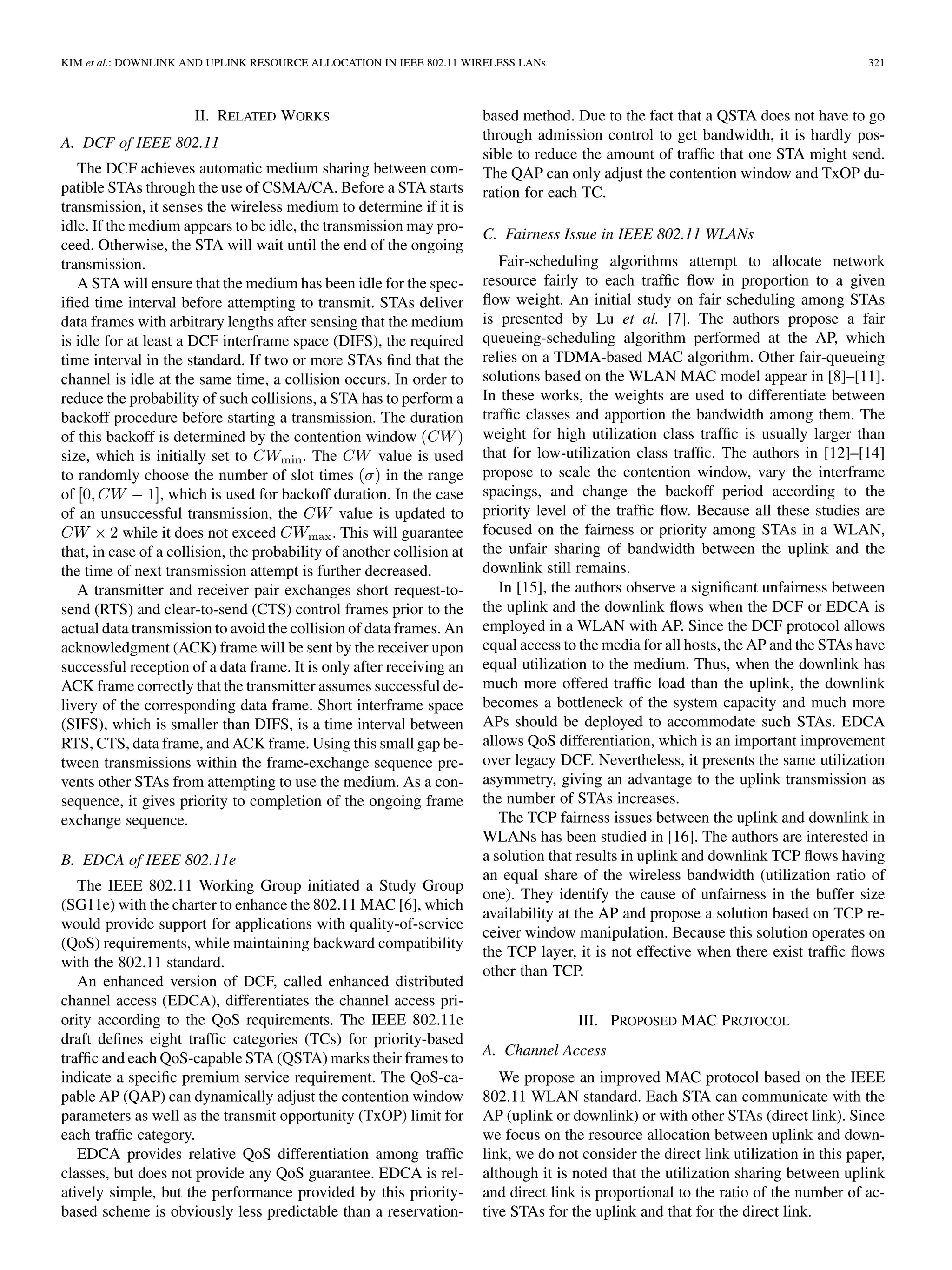 KIM et al.: DOWNLINK AND UPLINK RESOURCE ALLOCATION IN IEEE 802.11 WIRELESS LANs 321
II. RELATED WORKS
A. DCF of IEEE 802.11
The DCF achieves automatic medium sharing between com-
patible STAs through the use of CSMA/CA. Before a STA starts
transmission, it senses the wireless medium to determine if it is
idle. If the medium appears to be idle, the transmission may pro-
ceed. Otherwise, the STA will wait until the end of the ongoing
transmission.
A STA will ensure that the medium has been idle for the spec-
ified time interval before attempting to transmit. STAs deliver
data frames with arbitrary lengths after sensing that the medium
is idle for at least a DCF interframe space (DIFS), the required
time interval in the standard. If two or more STAs find that the
channel is idle at the same time, a collision occurs. In order to
reduce the probability of such collisions, a STA has to perform a
backoff procedure before starting a transmission. The duration
of this backoff is determined by the contention window
size, which is initially set to . The value is used
to randomly choose the number of slot times in the range
of , which is used for backoff duration. In the case
of an unsuccessful transmission, the value is updated to
while it does not exceed . This will guarantee
that, in case of a collision, the probability of another collision at
the time of next transmission attempt is further decreased.
A transmitter and receiver pair exchanges short request-to-
send (RTS) and clear-to-send (CTS) control frames prior to the
actual data transmission to avoid the collision of data frames. An
acknowledgment (ACK) frame will be sent by the receiver upon
successful reception of a data frame. It is only after receiving an
ACK frame correctly that the transmitter assumes successful de-
livery of the corresponding data frame. Short interframe space
(SIFS), which is smaller than DIFS, is a time interval between
RTS, CTS, data frame, and ACK frame. Using this small gap be-
tween transmissions within the frame-exchange sequence pre-
vents other STAs from attempting to use the medium. As a con-
sequence, it gives priority to completion of the ongoing frame
exchange sequence.
B. EDCA of IEEE 802.11e
The IEEE 802.11 Working Group initiated a Study Group
(SG11e) with the charter to enhance the 802.11 MAC [6], which
would provide support for applications with quality-of-service
(QoS) requirements, while maintaining backward compatibility
with the 802.11 standard.
An enhanced version of DCF, called enhanced distributed
channel access (EDCA), differentiates the channel access pri-
ority according to the QoS requirements. The IEEE 802.11e
draft defines eight traffic categories (TCs) for priority-based
traffic and each QoS-capable STA (QSTA) marks their frames to
indicate a specific premium service requirement. The QoS-ca-
pable AP (QAP) can dynamically adjust the contention window
parameters as well as the transmit opportunity (TxOP) limit for
each traffic category.
EDCA provides relative QoS differentiation among traffic
classes, but does not provide any QoS guarantee. EDCA is rel-
atively simple, but the performance provided by this priority-
based scheme is obviously less predictable than a reservation-
based method. Due to the fact that a QSTA does not have to go
through admission control to get bandwidth, it is hardly pos-
sible to reduce the amount of traffic that one STA might send.
The QAP can only adjust the contention window and TxOP du-
ration for each TC.
C. Fairness Issue in IEEE 802.11 WLANs
Fair-scheduling algorithms attempt to allocate network
resource fairly to each traffic flow in proportion to a given
flow weight. An initial study on fair scheduling among STAs
is presented by Lu et al. [7]. The authors propose a fair
queueing-scheduling algorithm performed at the AP, which
relies on a TDMA-based MAC algorithm. Other fair-queueing
solutions based on the WLAN MAC model appear in [8]–[11].
In these works, the weights are used to differentiate between
traffic classes and apportion the bandwidth among them. The
weight for high utilization class traffic is usually larger than
that for low-utilization class traffic. The authors in [12]–[14]
propose to scale the contention window, vary the interframe
spacings, and change the backoff period according to the
priority level of the traffic flow. Because all these studies are
focused on the fairness or priority among STAs in a WLAN,
the unfair sharing of bandwidth between the uplink and the
downlink still remains.
In [15], the authors observe a significant unfairness between
the uplink and the downlink flows when the DCF or EDCA is
employed in a WLAN with AP. Since the DCF protocol allows
equal access to the media for all hosts, the AP and the STAs have
equal utilization to the medium. Thus, when the downlink has
much more offered traffic load than the uplink, the downlink
becomes a bottleneck of the system capacity and much more
APs should be deployed to accommodate such STAs. EDCA
allows QoS differentiation, which is an important improvement
over legacy DCF. Nevertheless, it presents the same utilization
asymmetry, giving an advantage to the uplink transmission as
the number of STAs increases.
The TCP fairness issues between the uplink and downlink in
WLANs has been studied in [16]. The authors are interested in
a solution that results in uplink and downlink TCP flows having
an equal share of the wireless bandwidth (utilization ratio of
one). They identify the cause of unfairness in the buffer size
availability at the AP and propose a solution based on TCP re-
ceiver window manipulation. Because this solution operates on
the TCP layer, it is not effective when there exist traffic flows
other than TCP.
III. PROPOSED MAC PROTOCOL
A. Channel Access
We propose an improved MAC protocol based on the IEEE
802.11 WLAN standard. Each STA can communicate with the
AP (uplink or downlink) or with other STAs (direct link). Since
we focus on the resource allocation between uplink and down-
link, we do not consider the direct link utilization in this paper,
although it is noted that the utilization sharing between uplink
and direct link is proportional to the ratio of the number of ac-
tive STAs for the uplink and that for the direct link.
 