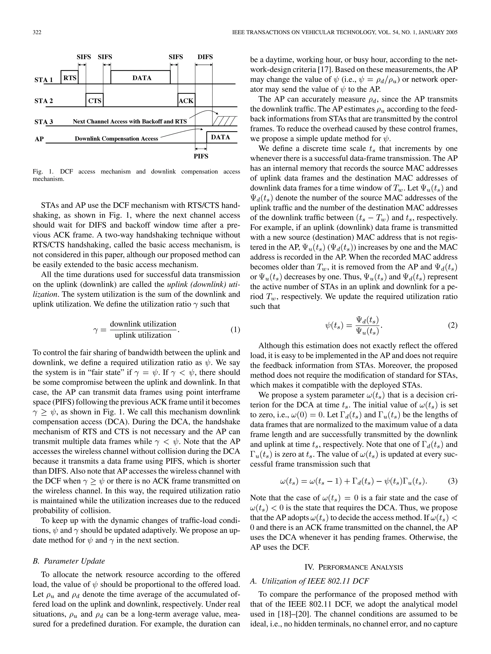 322 IEEE TRANSACTIONS ON VEHICULAR TECHNOLOGY, VOL. 54, NO. 1, JANUARY 2005
Fig. 1. DCF access mechanism and downlink compensation access
mechanism.
STAs and AP use the DCF mechanism with RTS/CTS hand-
shaking, as shown in Fig. 1, where the next channel access
should wait for DIFS and backoff window time after a pre-
vious ACK frame. A two-way handshaking technique without
RTS/CTS handshaking, called the basic access mechanism, is
not considered in this paper, although our proposed method can
be easily extended to the basic access mechanism.
All the time durations used for successful data transmission
on the uplink (downlink) are called the uplink (downlink) uti-
lization. The system utilization is the sum of the downlink and
uplink utilization. We define the utilization ratio such that
downlink utilization
uplink utilization
(1)
To control the fair sharing of bandwidth between the uplink and
downlink, we define a required utilization ratio as . We say
the system is in “fair state” if . If , there should
be some compromise between the uplink and downlink. In that
case, the AP can transmit data frames using point interframe
space (PIFS) following the previous ACK frame until it becomes
, as shown in Fig. 1. We call this mechanism downlink
compensation access (DCA). During the DCA, the handshake
mechanism of RTS and CTS is not necessary and the AP can
transmit multiple data frames while . Note that the AP
accesses the wireless channel without collision during the DCA
because it transmits a data frame using PIFS, which is shorter
than DIFS. Also note that AP accesses the wireless channel with
the DCF when or there is no ACK frame transmitted on
the wireless channel. In this way, the required utilization ratio
is maintained while the utilization increases due to the reduced
probability of collision.
To keep up with the dynamic changes of traffic-load condi-
tions, and should be updated adaptively. We propose an up-
date method for and in the next section.
B. Parameter Update
To allocate the network resource according to the offered
load, the value of should be proportional to the offered load.
Let and denote the time average of the accumulated of-
fered load on the uplink and downlink, respectively. Under real
situations, and can be a long-term average value, mea-
sured for a predefined duration. For example, the duration can
be a daytime, working hour, or busy hour, according to the net-
work-design criteria [17]. Based on these measurements, the AP
may change the value of (i.e., ) or network oper-
ator may send the value of to the AP.
The AP can accurately measure , since the AP transmits
the downlink traffic. The AP estimates according to the feed-
back informations from STAs that are transmitted by the control
frames. To reduce the overhead caused by these control frames,
we propose a simple update method for .
We define a discrete time scale that increments by one
whenever there is a successful data-frame transmission. The AP
has an internal memory that records the source MAC addresses
of uplink data frames and the destination MAC addresses of
downlink data frames for a time window of . Let and
denote the number of the source MAC addresses of the
uplink traffic and the number of the destination MAC addresses
of the downlink traffic between and , respectively.
For example, if an uplink (downlink) data frame is transmitted
with a new source (destination) MAC address that is not regis-
tered in the AP, ( ) increases by one and the MAC
address is recorded in the AP. When the recorded MAC address
becomes older than , it is removed from the AP and
or decreases by one. Thus, and represent
the active number of STAs in an uplink and downlink for a pe-
riod , respectively. We update the required utilization ratio
such that
(2)
Although this estimation does not exactly reflect the offered
load, it is easy to be implemented in the AP and does not require
the feedback information from STAs. Moreover, the proposed
method does not require the modification of standard for STAs,
which makes it compatible with the deployed STAs.
We propose a system parameter that is a decision cri-
terion for the DCA at time . The initial value of is set
to zero, i.e., . Let and be the lengths of
data frames that are normalized to the maximum value of a data
frame length and are successfully transmitted by the downlink
and uplink at time , respectively. Note that one of and
is zero at . The value of is updated at every suc-
cessful frame transmission such that
(3)
Note that the case of is a fair state and the case of
is the state that requires the DCA. Thus, we propose
that the AP adopts to decide the access method. If
and there is an ACK frame transmitted on the channel, the AP
uses the DCA whenever it has pending frames. Otherwise, the
AP uses the DCF.
IV. PERFORMANCE ANALYSIS
A. Utilization of IEEE 802.11 DCF
To compare the performance of the proposed method with
that of the IEEE 802.11 DCF, we adopt the analytical model
used in [18]–[20]. The channel conditions are assumed to be
ideal, i.e., no hidden terminals, no channel error, and no capture
 