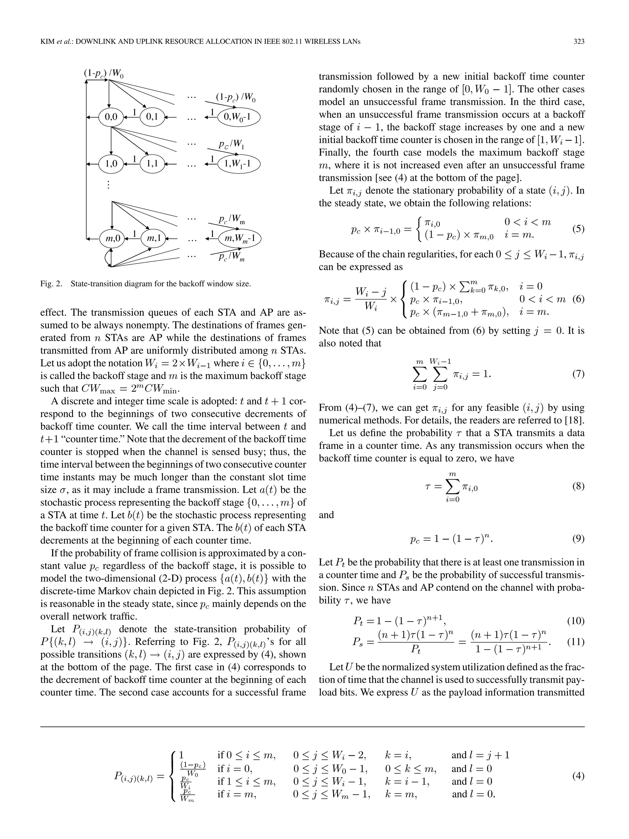 KIM et al.: DOWNLINK AND UPLINK RESOURCE ALLOCATION IN IEEE 802.11 WIRELESS LANs 323
Fig. 2. State-transition diagram for the backoff window size.
effect. The transmission queues of each STA and AP are as-
sumed to be always nonempty. The destinations of frames gen-
erated from STAs are AP while the destinations of frames
transmitted from AP are uniformly distributed among STAs.
Let us adopt the notation where
is called the backoff stage and is the maximum backoff stage
such that .
A discrete and integer time scale is adopted: and cor-
respond to the beginnings of two consecutive decrements of
backoff time counter. We call the time interval between and
“counter time.” Note that the decrement of the backoff time
counter is stopped when the channel is sensed busy; thus, the
time interval between the beginnings of two consecutive counter
time instants may be much longer than the constant slot time
size , as it may include a frame transmission. Let be the
stochastic process representing the backoff stage of
a STA at time . Let be the stochastic process representing
the backoff time counter for a given STA. The of each STA
decrements at the beginning of each counter time.
If the probability of frame collision is approximated by a con-
stant value regardless of the backoff stage, it is possible to
model the two-dimensional (2-D) process with the
discrete-time Markov chain depicted in Fig. 2. This assumption
is reasonable in the steady state, since mainly depends on the
overall network traffic.
Let denote the state-transition probability of
. Referring to Fig. 2, ’s for all
possible transitions are expressed by (4), shown
at the bottom of the page. The first case in (4) corresponds to
the decrement of backoff time counter at the beginning of each
counter time. The second case accounts for a successful frame
transmission followed by a new initial backoff time counter
randomly chosen in the range of . The other cases
model an unsuccessful frame transmission. In the third case,
when an unsuccessful frame transmission occurs at a backoff
stage of , the backoff stage increases by one and a new
initial backoff time counter is chosen in the range of .
Finally, the fourth case models the maximum backoff stage
, where it is not increased even after an unsuccessful frame
transmission [see (4) at the bottom of the page].
Let denote the stationary probability of a state . In
the steady state, we obtain the following relations:
.
(5)
Because of the chain regularities, for each ,
can be expressed as
(6)
Note that (5) can be obtained from (6) by setting . It is
also noted that
(7)
From (4)–(7), we can get for any feasible by using
numerical methods. For details, the readers are referred to [18].
Let us define the probability that a STA transmits a data
frame in a counter time. As any transmission occurs when the
backoff time counter is equal to zero, we have
(8)
and
(9)
Let be the probability that there is at least one transmission in
a counter time and be the probability of successful transmis-
sion. Since STAs and AP contend on the channel with proba-
bility , we have
(10)
(11)
Let be the normalized system utilization defined as the frac-
tion of time that the channel is used to successfully transmit pay-
load bits. We express as the payload information transmitted
if and
if and
if and
if and
(4)
 