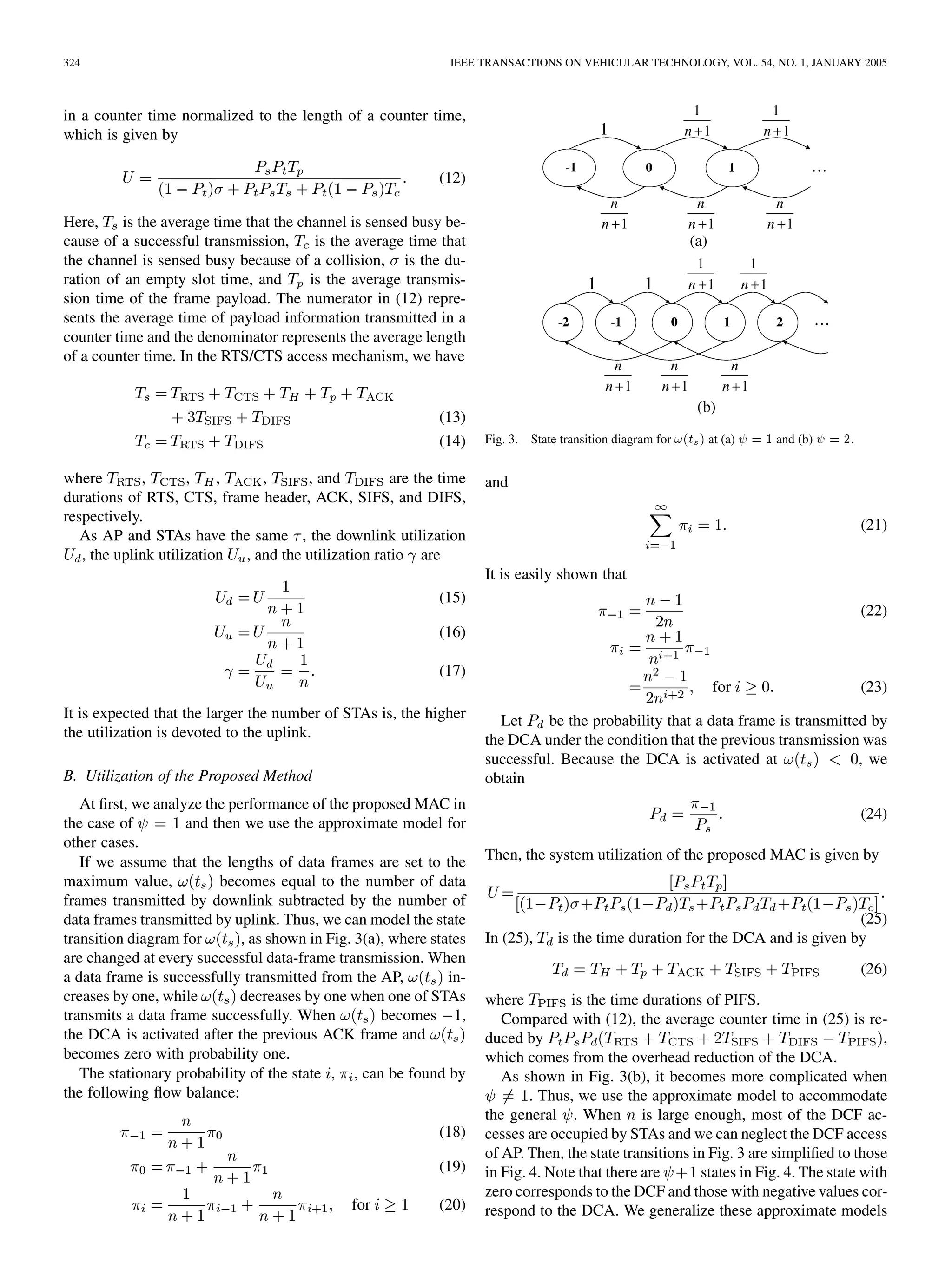 324 IEEE TRANSACTIONS ON VEHICULAR TECHNOLOGY, VOL. 54, NO. 1, JANUARY 2005
in a counter time normalized to the length of a counter time,
which is given by
(12)
Here, is the average time that the channel is sensed busy be-
cause of a successful transmission, is the average time that
the channel is sensed busy because of a collision, is the du-
ration of an empty slot time, and is the average transmis-
sion time of the frame payload. The numerator in (12) repre-
sents the average time of payload information transmitted in a
counter time and the denominator represents the average length
of a counter time. In the RTS/CTS access mechanism, we have
(13)
(14)
where , , , , , and are the time
durations of RTS, CTS, frame header, ACK, SIFS, and DIFS,
respectively.
As AP and STAs have the same , the downlink utilization
, the uplink utilization , and the utilization ratio are
(15)
(16)
(17)
It is expected that the larger the number of STAs is, the higher
the utilization is devoted to the uplink.
B. Utilization of the Proposed Method
At first, we analyze the performance of the proposed MAC in
the case of and then we use the approximate model for
other cases.
If we assume that the lengths of data frames are set to the
maximum value, becomes equal to the number of data
frames transmitted by downlink subtracted by the number of
data frames transmitted by uplink. Thus, we can model the state
transition diagram for , as shown in Fig. 3(a), where states
are changed at every successful data-frame transmission. When
a data frame is successfully transmitted from the AP, in-
creases by one, while decreases by one when one of STAs
transmits a data frame successfully. When becomes 1,
the DCA is activated after the previous ACK frame and
becomes zero with probability one.
The stationary probability of the state , , can be found by
the following flow balance:
(18)
(19)
for (20)
Fig. 3. State transition diagram for !(t ) at (a) = 1 and (b) = 2.
and
(21)
It is easily shown that
(22)
for (23)
Let be the probability that a data frame is transmitted by
the DCA under the condition that the previous transmission was
successful. Because the DCA is activated at , we
obtain
(24)
Then, the system utilization of the proposed MAC is given by
(25)
In (25), is the time duration for the DCA and is given by
(26)
where is the time durations of PIFS.
Compared with (12), the average counter time in (25) is re-
duced by ,
which comes from the overhead reduction of the DCA.
As shown in Fig. 3(b), it becomes more complicated when
. Thus, we use the approximate model to accommodate
the general . When is large enough, most of the DCF ac-
cesses are occupied by STAs and we can neglect the DCF access
of AP. Then, the state transitions in Fig. 3 are simplified to those
in Fig. 4. Note that there are states in Fig. 4. The state with
zero corresponds to the DCF and those with negative values cor-
respond to the DCA. We generalize these approximate models
 