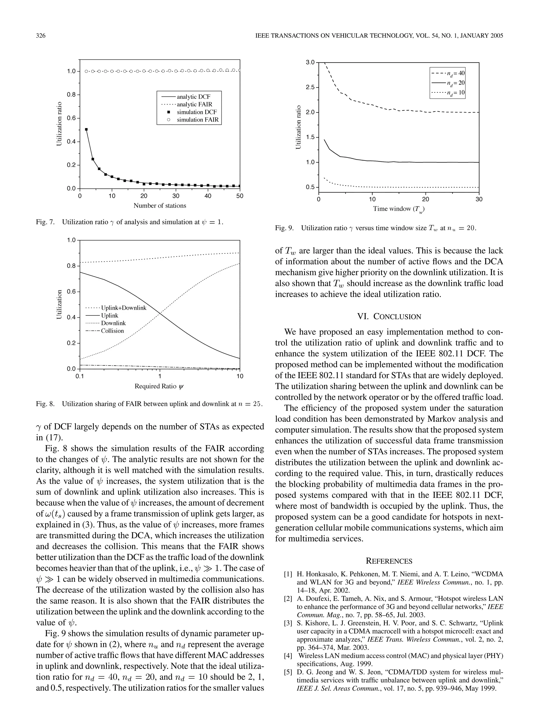 326 IEEE TRANSACTIONS ON VEHICULAR TECHNOLOGY, VOL. 54, NO. 1, JANUARY 2005
Fig. 7. Utilization ratio of analysis and simulation at = 1.
Fig. 8. Utilization sharing of FAIR between uplink and downlink at n = 25.
of DCF largely depends on the number of STAs as expected
in (17).
Fig. 8 shows the simulation results of the FAIR according
to the changes of . The analytic results are not shown for the
clarity, although it is well matched with the simulation results.
As the value of increases, the system utilization that is the
sum of downlink and uplink utilization also increases. This is
because when the value of increases, the amount of decrement
of caused by a frame transmission of uplink gets larger, as
explained in (3). Thus, as the value of increases, more frames
are transmitted during the DCA, which increases the utilization
and decreases the collision. This means that the FAIR shows
better utilization than the DCF as the traffic load of the downlink
becomes heavier than that of the uplink, i.e., . The case of
can be widely observed in multimedia communications.
The decrease of the utilization wasted by the collision also has
the same reason. It is also shown that the FAIR distributes the
utilization between the uplink and the downlink according to the
value of .
Fig. 9 shows the simulation results of dynamic parameter up-
date for shown in (2), where and represent the average
number of active traffic flows that have different MAC addresses
in uplink and downlink, respectively. Note that the ideal utiliza-
tion ratio for , , and should be 2, 1,
and 0.5, respectively. The utilization ratios for the smaller values
Fig. 9. Utilization ratio versus time window size T at n = 20.
of are larger than the ideal values. This is because the lack
of information about the number of active flows and the DCA
mechanism give higher priority on the downlink utilization. It is
also shown that should increase as the downlink traffic load
increases to achieve the ideal utilization ratio.
VI. CONCLUSION
We have proposed an easy implementation method to con-
trol the utilization ratio of uplink and downlink traffic and to
enhance the system utilization of the IEEE 802.11 DCF. The
proposed method can be implemented without the modification
of the IEEE 802.11 standard for STAs that are widely deployed.
The utilization sharing between the uplink and downlink can be
controlled by the network operator or by the offered traffic load.
The efficiency of the proposed system under the saturation
load condition has been demonstrated by Markov analysis and
computer simulation. The results show that the proposed system
enhances the utilization of successful data frame transmission
even when the number of STAs increases. The proposed system
distributes the utilization between the uplink and downlink ac-
cording to the required value. This, in turn, drastically reduces
the blocking probability of multimedia data frames in the pro-
posed systems compared with that in the IEEE 802.11 DCF,
where most of bandwidth is occupied by the uplink. Thus, the
proposed system can be a good candidate for hotspots in next-
generation cellular mobile communications systems, which aim
for multimedia services.
REFERENCES
[1] H. Honkasalo, K. Pehkonen, M. T. Niemi, and A. T. Leino, “WCDMA
and WLAN for 3G and beyond,” IEEE Wireless Commun., no. 1, pp.
14–18, Apr. 2002.
[2] A. Doufexi, E. Tameh, A. Nix, and S. Armour, “Hotspot wireless LAN
to enhance the performance of 3G and beyond cellular networks,” IEEE
Commun. Mag., no. 7, pp. 58–65, Jul. 2003.
[3] S. Kishore, L. J. Greenstein, H. V. Poor, and S. C. Schwartz, “Uplink
user capacity in a CDMA macrocell with a hotspot microcell: exact and
approximate analyzes,” IEEE Trans. Wireless Commun., vol. 2, no. 2,
pp. 364–374, Mar. 2003.
[4] Wireless LAN medium access control (MAC) and physical layer (PHY)
specifications, Aug. 1999.
[5] D. G. Jeong and W. S. Jeon, “CDMA/TDD system for wireless mul-
timedia services with traffic unbalance between uplink and downlink,”
IEEE J. Sel. Areas Commun., vol. 17, no. 5, pp. 939–946, May 1999.
 
