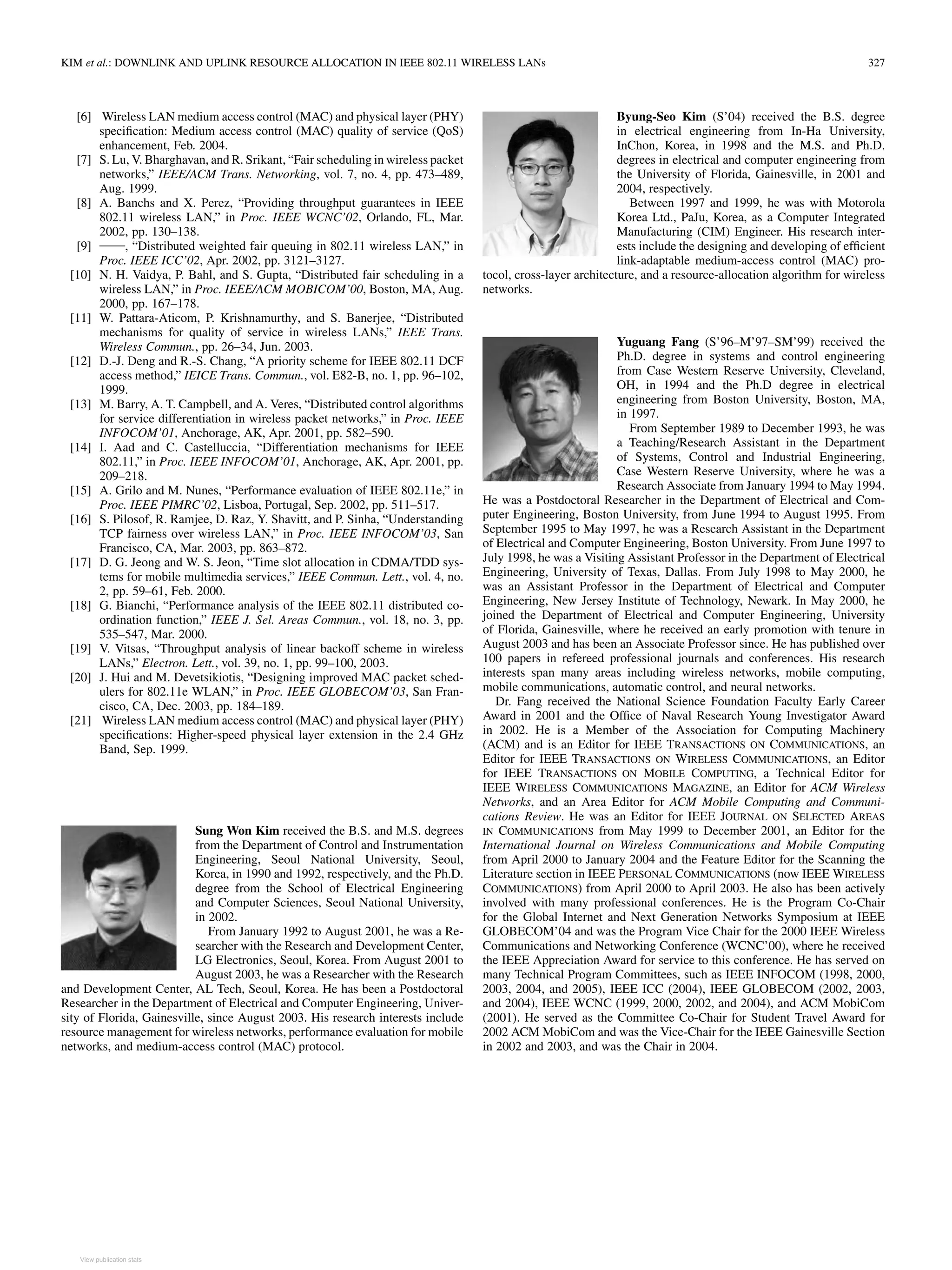 KIM et al.: DOWNLINK AND UPLINK RESOURCE ALLOCATION IN IEEE 802.11 WIRELESS LANs 327
[6] Wireless LAN medium access control (MAC) and physical layer (PHY)
specification: Medium access control (MAC) quality of service (QoS)
enhancement, Feb. 2004.
[7] S. Lu, V. Bharghavan, and R. Srikant, “Fair scheduling in wireless packet
networks,” IEEE/ACM Trans. Networking, vol. 7, no. 4, pp. 473–489,
Aug. 1999.
[8] A. Banchs and X. Perez, “Providing throughput guarantees in IEEE
802.11 wireless LAN,” in Proc. IEEE WCNC’02, Orlando, FL, Mar.
2002, pp. 130–138.
[9] , “Distributed weighted fair queuing in 802.11 wireless LAN,” in
Proc. IEEE ICC’02, Apr. 2002, pp. 3121–3127.
[10] N. H. Vaidya, P. Bahl, and S. Gupta, “Distributed fair scheduling in a
wireless LAN,” in Proc. IEEE/ACM MOBICOM’00, Boston, MA, Aug.
2000, pp. 167–178.
[11] W. Pattara-Aticom, P. Krishnamurthy, and S. Banerjee, “Distributed
mechanisms for quality of service in wireless LANs,” IEEE Trans.
Wireless Commun., pp. 26–34, Jun. 2003.
[12] D.-J. Deng and R.-S. Chang, “A priority scheme for IEEE 802.11 DCF
access method,” IEICE Trans. Commun., vol. E82-B, no. 1, pp. 96–102,
1999.
[13] M. Barry, A. T. Campbell, and A. Veres, “Distributed control algorithms
for service differentiation in wireless packet networks,” in Proc. IEEE
INFOCOM’01, Anchorage, AK, Apr. 2001, pp. 582–590.
[14] I. Aad and C. Castelluccia, “Differentiation mechanisms for IEEE
802.11,” in Proc. IEEE INFOCOM’01, Anchorage, AK, Apr. 2001, pp.
209–218.
[15] A. Grilo and M. Nunes, “Performance evaluation of IEEE 802.11e,” in
Proc. IEEE PIMRC’02, Lisboa, Portugal, Sep. 2002, pp. 511–517.
[16] S. Pilosof, R. Ramjee, D. Raz, Y. Shavitt, and P. Sinha, “Understanding
TCP fairness over wireless LAN,” in Proc. IEEE INFOCOM’03, San
Francisco, CA, Mar. 2003, pp. 863–872.
[17] D. G. Jeong and W. S. Jeon, “Time slot allocation in CDMA/TDD sys-
tems for mobile multimedia services,” IEEE Commun. Lett., vol. 4, no.
2, pp. 59–61, Feb. 2000.
[18] G. Bianchi, “Performance analysis of the IEEE 802.11 distributed co-
ordination function,” IEEE J. Sel. Areas Commun., vol. 18, no. 3, pp.
535–547, Mar. 2000.
[19] V. Vitsas, “Throughput analysis of linear backoff scheme in wireless
LANs,” Electron. Lett., vol. 39, no. 1, pp. 99–100, 2003.
[20] J. Hui and M. Devetsikiotis, “Designing improved MAC packet sched-
ulers for 802.11e WLAN,” in Proc. IEEE GLOBECOM’03, San Fran-
cisco, CA, Dec. 2003, pp. 184–189.
[21] Wireless LAN medium access control (MAC) and physical layer (PHY)
specifications: Higher-speed physical layer extension in the 2.4 GHz
Band, Sep. 1999.
Sung Won Kim received the B.S. and M.S. degrees
from the Department of Control and Instrumentation
Engineering, Seoul National University, Seoul,
Korea, in 1990 and 1992, respectively, and the Ph.D.
degree from the School of Electrical Engineering
and Computer Sciences, Seoul National University,
in 2002.
From January 1992 to August 2001, he was a Re-
searcher with the Research and Development Center,
LG Electronics, Seoul, Korea. From August 2001 to
August 2003, he was a Researcher with the Research
and Development Center, AL Tech, Seoul, Korea. He has been a Postdoctoral
Researcher in the Department of Electrical and Computer Engineering, Univer-
sity of Florida, Gainesville, since August 2003. His research interests include
resource management for wireless networks, performance evaluation for mobile
networks, and medium-access control (MAC) protocol.
Byung-Seo Kim (S’04) received the B.S. degree
in electrical engineering from In-Ha University,
InChon, Korea, in 1998 and the M.S. and Ph.D.
degrees in electrical and computer engineering from
the University of Florida, Gainesville, in 2001 and
2004, respectively.
Between 1997 and 1999, he was with Motorola
Korea Ltd., PaJu, Korea, as a Computer Integrated
Manufacturing (CIM) Engineer. His research inter-
ests include the designing and developing of efficient
link-adaptable medium-access control (MAC) pro-
tocol, cross-layer architecture, and a resource-allocation algorithm for wireless
networks.
Yuguang Fang (S’96–M’97–SM’99) received the
Ph.D. degree in systems and control engineering
from Case Western Reserve University, Cleveland,
OH, in 1994 and the Ph.D degree in electrical
engineering from Boston University, Boston, MA,
in 1997.
From September 1989 to December 1993, he was
a Teaching/Research Assistant in the Department
of Systems, Control and Industrial Engineering,
Case Western Reserve University, where he was a
Research Associate from January 1994 to May 1994.
He was a Postdoctoral Researcher in the Department of Electrical and Com-
puter Engineering, Boston University, from June 1994 to August 1995. From
September 1995 to May 1997, he was a Research Assistant in the Department
of Electrical and Computer Engineering, Boston University. From June 1997 to
July 1998, he was a Visiting Assistant Professor in the Department of Electrical
Engineering, University of Texas, Dallas. From July 1998 to May 2000, he
was an Assistant Professor in the Department of Electrical and Computer
Engineering, New Jersey Institute of Technology, Newark. In May 2000, he
joined the Department of Electrical and Computer Engineering, University
of Florida, Gainesville, where he received an early promotion with tenure in
August 2003 and has been an Associate Professor since. He has published over
100 papers in refereed professional journals and conferences. His research
interests span many areas including wireless networks, mobile computing,
mobile communications, automatic control, and neural networks.
Dr. Fang received the National Science Foundation Faculty Early Career
Award in 2001 and the Office of Naval Research Young Investigator Award
in 2002. He is a Member of the Association for Computing Machinery
(ACM) and is an Editor for IEEE TRANSACTIONS ON COMMUNICATIONS, an
Editor for IEEE TRANSACTIONS ON WIRELESS COMMUNICATIONS, an Editor
for IEEE TRANSACTIONS ON MOBILE COMPUTING, a Technical Editor for
IEEE WIRELESS COMMUNICATIONS MAGAZINE, an Editor for ACM Wireless
Networks, and an Area Editor for ACM Mobile Computing and Communi-
cations Review. He was an Editor for IEEE JOURNAL ON SELECTED AREAS
IN COMMUNICATIONS from May 1999 to December 2001, an Editor for the
International Journal on Wireless Communications and Mobile Computing
from April 2000 to January 2004 and the Feature Editor for the Scanning the
Literature section in IEEE PERSONAL COMMUNICATIONS (now IEEE WIRELESS
COMMUNICATIONS) from April 2000 to April 2003. He also has been actively
involved with many professional conferences. He is the Program Co-Chair
for the Global Internet and Next Generation Networks Symposium at IEEE
GLOBECOM’04 and was the Program Vice Chair for the 2000 IEEE Wireless
Communications and Networking Conference (WCNC’00), where he received
the IEEE Appreciation Award for service to this conference. He has served on
many Technical Program Committees, such as IEEE INFOCOM (1998, 2000,
2003, 2004, and 2005), IEEE ICC (2004), IEEE GLOBECOM (2002, 2003,
and 2004), IEEE WCNC (1999, 2000, 2002, and 2004), and ACM MobiCom
(2001). He served as the Committee Co-Chair for Student Travel Award for
2002 ACM MobiCom and was the Vice-Chair for the IEEE Gainesville Section
in 2002 and 2003, and was the Chair in 2004.
View publication stats
 