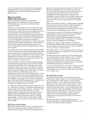 3 
(out of 104 frames) is not included in the measurement 
averaging process, then the measurement is SUB. The 
mobile will report both SUB and FULL values in the 
SACCH report. 
When do we consider 
RXQUAL_SUB measurements? 
Before describing the situations in which SUB 
measurements are considered, this note will explain 
DTX (discontinuous transmission) and SID (silence 
descriptor) frames. 
DTX is an air interface process by which the active radio 
transmission is cut off when there is no speech activity. 
Inside the base station transcoder and mobile phone there 
is a DTX handler. The DTX handler has a VAD (voice 
activity detector), which detects the presence and absence 
of speech in the presence of stationary background noise. 
To prevent annoyance to the listener when transmission is 
cut off, the DTX handler also generates samples of 
stationary background noise (known as comfort noise) and 
transmits them at regular intervals (once every 480 ms) to 
the other end during periods of speech inactivity. The 
receiver will generate continuous background noise using 
these samples. 
The mobile and the base station detect the activity of DTX 
on the air interface with the help of SID frames. These SID 
frames (each is 20 ms in duration and contains 260 bits) 
have a unique pattern consisting of 95 bits of zeroes, which 
identifies them as speech. The receiver (base station or 
mobile) can use the comfort noise samples inside the SID 
frames to generate continuous noise. 
If downlink DTX is enabled at the base station and active 
during the measurement period, then the FULL and SUB 
measurements will differ. FULL will report a poor value 
compared to SUB. In most cases, when DTX is on during 
the 480 ms measurement period, there will be no speech 
and hence the SUB measurement will be done over only 12 
frames (4 SACCH + 8 SID). However, the FULL 
measurement will be done over all 100 frames (104 - 4 idle), 
out of which 88 frames will contain nothing if there is no 
voice activity; hence, the FULL measurement will report a 
poor RXQUAL in the range of 6 to 7. This is illustrated in 
figure 3 for one SACCH reporting period. It is useful to note 
that a delta measurement on the FULL and SUB 
measurements indicates the voice activity. 
In a GSM cell, a BCH (broadcast channel) carrier has to be 
in a continuous on state (i.e., continuous transmission at a 
constant power level in all the timeslots). Therefore, if the 
call is on a BCH carrier, DTX cannot be used in the 
downlink, and the mobile will report the same value for 
RXQUAL_FULL and RXQUAL_SUB. Therefore, neither 
FULL nor SUB measurements are useful for measuring 
speech quality on a BCH carrier. In this situation, FER 
(frame erasure rate) can provide a better way to estimate 
speech quality. 
FER (Frame Erasure Rate) 
GSM codes speech in 20-ms frames. In each frame, a 3-bit 
CRC (cyclic redundancy code) is added to the 50 most 
significant bits (see figure 2). When the mobile decodes the 
260 bits received in the frame, it verifies the 3-bit CRC for 
the 50 most significant bits. If the CRC check fails, the 
frame is erased and not passed to the vocoder for speech 
decoding. Since only 3 bits are used for the CRC, the 
probability of detecting bad frames is very low. This 
probability increases with the use of an EFR (enhanced full 
rate) coder, which uses 8 bits in the preliminary coding 
stage and 3 bits in the next stage, similar to the FR (full 
rate) coder. 
FER is not measured routinely in GSM operations. The FER 
measurement is used by the mobile to detect bad frames. 
Once bad frames are detected, the mobile starts the 
substitution and muting process, and within 300 ms of bad 
frame reception it completely mutes the speech. 
A test mobile can report the FER as the percentage of the 
total frames received that are erased. Some test mobiles 
allow adjustment of the “number of frames for 
measurement.” Typically, FER measurements should be 
done over 100 frames, which corresponds to 2 s of speech. 
Speech is usually intelligible over this duration. 
In GSM, since quality control operations are related to 
SACCH frame periods of 480 ms, the test mobiles typically 
have a period of 4 measurement cycles, which corresponds 
to 19.2 s or 96 (24 x 4) speech frames. 
If the FER is above 2 to 3 % for a period of 3 to 5 s, the user 
will start experiencing a “Ping-Pong” sound similar to that 
of a breaking bottle. 
The FER measurement is done after Viterbi decoding and 
over actual speech bits. Thus, if DTX is active, the 260 bits 
will include 95 fixed zero bits, which the decoder will 
detect as a SID frame and not a speech frame. (Further 
explanation of SID frames is provided below in the section 
“Downlink discontinuous transmission on”.) 
Under active DTX conditions, the number of frames for FER 
measurements will be reduced to as low as 8 SID frames 
(refer to figure 3). In this case, the FER value will be high if 
even 1 frame is bad. 
RLT (radio link counter) 
The RLT (radio link counter) is not a parameter that is 
measured over speech frames; it is set to a value decided by 
the network operator. This value is in units of SACCH 
frames (see figure 1). If the mobile is not able to decode a 
SACCH frame, then this counter decrements by 1. If the 
decoding is successful, then it is incremented by 2, but it 
will not exceed the set value. Since the SACCH frame has 
40 bits used for the CRC, the probability of detecting bad 
frames accurately is high. Hence, a decrement in the RLT 
value indicates a serious situation. When this counter 
reaches 0, the mobile will declare radio link failure, 
consider the call as dropped and return to the idle state 
(see figure 4). 
We can use the RLT in conjunction with the actual 
measured and reported speech quality parameters to arrive 
at a precise estimation of speech quality. 
 