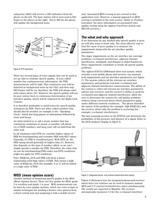 5 
subsystem (BSS) will receive a SID indication from the 
phone on the left. The base station will in turn send a SID 
frame to the phone on the right. Every 480 ms the phone 
will update the background noise. 
No 
Transmission 
Pause SpeechSID 
SID Update 
Figure 6. DTX operation 
There are several types of voice signals that can be used to 
set up calls to estimate speech quality. If your called 
number has continuous-tone information, the FER 
measurements will be high. This continuous tone will be 
detected as background noise by the VAD, and thus only 
SID frames will be on; therefore, the FER will always start 
with values above 10%. However, the speech quality will not 
be poor unless there is continuous deterioration of air 
interface quality, which will be indicated by the Radio Link 
Counter. 
It is therefore preferable to avoid tones for speech quality 
estimation by FER. There are other called numbers that 
should also be avoided; an example is the “Speaking 
Clock,” which has long pauses in information followed by 
tones and beeps. 
An ideal method is to call a music number that has 
continuous variations in sound, or another cell phone 
(or a PABX number), and keep your call on hold from the 
other end. 
In all situations with DTX on, consider higher values of 
FER for benchmarking and correlate FER with RLT values. 
Typically, 2% FER is considered poor. With DTX on, the 
FER rating should generally be higher than 2%. However, 
this depends on the type of number called, so we can’t 
simply specify a number for FER. Therefore, the value that 
we use for benchmarking FER under non-DTX conditions 
might not apply for DTX conditions. 
Note: RXQUAL_SUB and FER will show a linear 
relationship with high values of FER. This means a high 
value of RXQUAL_SUB (for example, 6 or 7) will be linked 
to a high value of FER. 
MOS (mean opinion score) 
Another method of measuring speech quality is the MOS 
(Mean Opinion Score). There are five grades for MOS; grade 
5 is excellent and grade 1 is poor. MOS measurements can 
be done by voice quality systems, which use voice scripts or 
similar techniques for sending a known voice pattern from 
a fixed central unit and analyzing it with a mobile receive 
unit. Automated MOS scoring is not covered in this 
application note. However, a manual approach to MOS 
scoring is included in the next section. (Refer to ‘Product 
Literature’ for more information on automated voice 
quality testing using the Agilent VoicePrint system and 
RECON services.) 
The what and why approach 
If we determine by any method that speech quality is poor, 
we will also want to know why. The most effective way to 
find the cause of poor quality is to measure the 
impairments along with the air interface quality 
parameters. 
The major impairments on the air interface are coverage 
problems, co-channel interference, adjacent channel 
interference, multipath, and delayed or failed handovers. 
These impairments contribute to nearly all speech quality 
problems. 
The Agilent E7475A GSM-based drive test system, which 
includes a test mobile phone and receiver, can measure 
both impairments and air interface parameters (see figure 
7). The system collects all the relevant air interface 
parameters, and performs real-time co-channel and 
adjacent channel interference measurements. The ability of 
the system to collect all relevant air interface parameters 
(phone and receiver), and the receiver’s ability to perform 
co-channel and adjacent channel interference, allow the 
user to determine the reasons for call quality problems 
without being concerned about which parameters apply 
under different network conditions. The phone identifies 
the nature of the problem (for example, high RXQUAL), and 
the receiver shows why the problem is occurring (for 
example, co-channel interference). 
The fast scanning receiver in the E7475A can determine the 
probability of the presence and absence of a signal. Refer to 
the BCH analyzer display in figure 8. 
Figure 7. Integrated phone- and receiver-based drive-test system 
Figure 9 illustrates how the integrated phone-and-receiver-based 
drive test solution can be used to measure manual 
MOS and C/I (carrier-to-interference ratio) simultaneously. 
The results are exported to MapInfo. The receiver 
automatically measures C/I for the co-channel interferer. 
BSS SID 
SID 
Speech 
Speech 
SID 
Speech 
Speech 
 