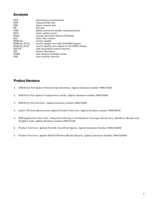 7 
Acronyms 
DTX discontinous transmission 
EFR enhanced full rate 
FER frame erasure rate 
FR full rate 
GSM global system for mobile communications 
MOS mean opinion score 
PABX private automatic branch eXchange 
RLT radio link counter 
RXQUAL receive quality 
RXQUAL_FULL receive quality over full 104 TDMA frames 
RXQUAL_SUB receive quality over subset of 104 TDMA frames 
SACCH slow associated control channel 
SID silence descriptor 
TDMA time division multiple access 
VAD voice activity detector 
Product literature 
1. GSM Drive-Test System Technical Specifications, Agilent literature number 5968-5564E 
2. GSM Drive-Test System Configuration Guide, Agilent literature number 5968-5563E 
3. GSM Drive-Test brochure, Agilent literature number 5968-5562E 
4. Indoor Wireless Measurement System Product Overview, Agilent literature number 5968-8691E 
5. GSM Application Note 1344: Using Drive-Testing to Troubleshoot Coverage, Interference, Handover Margin and 
Neighbor Lists, Agilent literature number 5980-0218E 
6. Product Overview: Agilent Portable VoicePrint System, Agilent Literature Number 5988-0248EN 
7. Product Overview: Agilent RECON Wireless Market Reports, Agilent Literature Number 5988-0250EN 
 