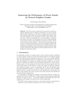 Improving the Performance of M-tree Family
           by Nearest-Neighbor Graphs

                             Tom´ˇ Skopal, David Hoksza
                                as

       Charles University in Prague, FMP, Department of Software Engineering
                Malostransk´ n´m. 25, 118 00 Prague, Czech Republic
                             ea
                   {tomas.skopal, david.hoksza}@mff.cuni.cz


        Abstract. The M-tree and its variants have been proved to provide an
        eﬃcient similarity search in database environments. In order to further
        improve their performance, in this paper we propose an extension of the
        M-tree family, which makes use of nearest-neighbor (NN) graphs. Each
        tree node maintains its own NN-graph, a structure that stores for each
        node entry a reference (and distance) to its nearest neighbor, considering
        just entries of the node. The NN-graph can be used to improve ﬁltering
        of non-relevant subtrees when searching (or inserting new data). The ﬁl-
        tering is based on using ”sacriﬁces” – selected entries in the node serving
        as pivots to all entries being their reverse nearest neighbors (RNNs). We
        propose several heuristics for sacriﬁce selection; modiﬁed insertion; range
        and kNN query algorithms. The experiments have shown the M-tree (and
        variants) enhanced by NN-graphs can perform signiﬁcantly faster, while
        keeping the construction cheap.


1     Introduction
In multimedia retrieval, we usually need to retrieve objects based on similarity
to a query object. In order to retrieve the relevant objects in an eﬃcient (quick)
way, the similarity search applications often use metric access methods (MAMs)
[15], where the similarity measure is modeled by a metric distance δ. The prin-
ciple of all MAMs is to employ the triangle inequality satisﬁed by any metric,
in order to partition the dataset S among classes (organized in a metric index ).
When a query is to be processed, the metric index is used to quickly ﬁlter the
non-relevant objects of the dataset, so that the number of distance computa-
tions needed to answer a query is minimized.1 In the last two decades, there
were many MAMs developed, e.g., gh-tree, GNAT, (m)vp-tree, SAT, (L)AESA,
D-index, M-tree, to name a few (we refer to monograph [15]). Among them, the
M-tree (and variants) has been proved as the most universal and suitable for
practical database applications.
    In this paper we propose an extension to the family of M-tree variants (im-
plemented for M-tree and PM-tree), which is based on maintaining an additional
structure in each tree node – the nearest-neighbor (NN) graph. We show that
utilization of NN-graphs can speed up the search signiﬁcantly.
1
    The metric is often supposed expensive, so the number of distance computations is
    regarded as the most expensive component of the overall runtime costs.
 