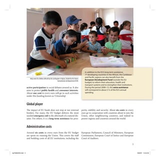 In addition to the EU’s long-term assistance,
                                                                                                                 77 developing countries in the African, the Caribbean
                                                                                                                 and Paci c regions can also bene t from the
                       Help centre for children a ected by the earthquake in Algeria, funded by the Union’s
                                                                      humanitarian aid department ECHO.
                                                                                                                 European Development Fund (outside the EU
                                                                                                                 budget) to reform their education, health and
                                                                                                                 transport systems and to strengthen their institutions.
                    active participation in social debates around us. It also                                    During the period 2008–13, this extra assistance
                    aims to protect public health and consumer interests.                                        will correspond to about 3 % of the EU’s annual
                    About one cent in every euro will go to such activities                                      spending.
                    under this heading known as ‘Citizenship’.


                    Global player
                       e impact of EU funds does not stop at our external                                     perity, stability and security. About six cents in every
                    borders. For many, the EU budget delivers the most                                        euro go to cooperation with countries about to join the
                    needed emergency aid in the a ermath of a natural dis-                                    Union, other neighbouring countries, and indeed to
                    aster. For others, it is a long-term assistance for pros-                                 poorer regions and countries around the world.


                    Administrative costs
                    Around six cents in every euro from the EU budget                                         European Parliament, Council of Ministers, European
                    are spent on running the Union. is covers the sta                                         Commission, European Court of Justice and European
                    and building costs of all EU institutions, including the                                  Court of Auditors.

                                                                                                                                                                           5



kg703655EN.indd 5                                                                                                                                                              9/03/07 13:24:59
 
