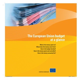 The European Union budget
                                   at a glance
                                   What is the money spent on?
                           Where does the money come from?
                                    How is the budget decided?
                        How is the money spent and controlled?
                               How is the money accounted for?




                                EUROPEAN COMMISSION


kg703655EN.indd 1                                                9/03/07 13:24:48
 