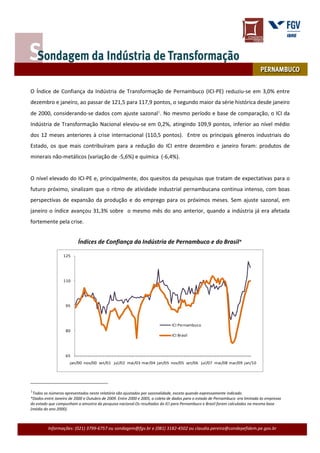 Outubro de 2009




     O Índice de Confiança da Indústria de Transformação de Pernambuco (ICI-PE) reduziu-se em 3,0% entre
     dezembro e janeiro, ao passar de 121,5 para 117,9 pontos, o segundo maior da série histórica desde janeiro
     de 2000, considerando-se dados com ajuste sazonal1. No mesmo período e base de comparação, o ICI da
     Indústria de Transformação Nacional elevou-se em 0,2%, atingindo 109,9 pontos, inferior ao nível médio
     dos 12 meses anteriores à crise internacional (110,5 pontos). Entre os principais gêneros industriais do
     Estado, os que mais contribuíram para a redução do ICI entre dezembro e janeiro foram: produtos de
     minerais não-metálicos (variação de -5,6%) e química (-6,4%).


     O nível elevado do ICI-PE e, principalmente, dos quesitos da pesquisas que tratam de expectativas para o
     futuro próximo, sinalizam que o ritmo de atividade industrial pernambucana continua intenso, com boas
     perspectivas de expansão da produção e do emprego para os próximos meses. Sem ajuste sazonal, em
     janeiro o índice avançou 31,3% sobre o mesmo mês do ano anterior, quando a indústria já era afetada
     fortemente pela crise.


                               Índices de Confiança da Indústria de Pernambuco e do Brasil*

                      125




                      110




                        95



                                                                                  ICI Pernambuco
                        80
                                                                                  ICI Brasil



                        65
                          jan/00 nov/00 set/01 jul/02 mai/03 mar/04 jan/05 nov/05 set/06 jul/07 mai/08 mar/09 jan/10




     1Todos os números apresentados neste relatório são ajustados por sazonalidade, exceto quando expressamente indicado.
     *Dados entre Janeiro de 2000 e Outubro de 2009. Entre 2000 e 2005, a coleta de dados para o estado de Pernambuco era limitada às empresas
     do estado que compunham a amostra da pesquisa nacional.Os resultados do ICI para Pernambuco e Brasil foram calculados na mesma base
     (média do ano 2000).



              Informações: (021) 3799-6757 ou sondagem@fgv.br e (081) 3182-4502 ou claudia.pereira@condepefidem.pe.gov.br
 