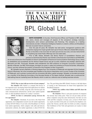 BPL Global Ltd.
                                      KEITH SCHAEFER, Co-founder, Chief Executive Officer and President of BPL Global,
                                 Ltd., plans, directs and manages all aspects of the company’s strategy, business
                                 development, joint venture partnerships and financing. The company is a leading
                                 international provider of Business Intelligence Systems to electric utilities and Broadband
                                 Services via power lines to consumers.
                                      Over the past 24 years, Mr. Schaefer has held senior management positions with
                                 companies ranging from hyper-growth start-ups to Fortune 100s and a Global 500 company.
                                 He has co-founded or led more than ten start-ups and two buy-outs, and was instrumental
                                 in completing two Initial Public Offerings and nine trade sales.
                                      Prior to BPL Global, Schaefer was Senior Partner at Constellation Partners and
                                 previous to that Executive Partner and member of the Executive Committee at US Web/CKS.
   He served as Executive Vice President at Viacom and President of Paramount Communications Technology Group, where
   he established and successfully led the Venture Capital Group and set up early initiatives and strategic alliances with
   Microsoft and AOL. Previously, Schaefer held presidential and CEO positions at Computer Curriculum Corporation,
   Worlds of Wonder, and NEC Technologies. He began his career in sales and marketing at Procter & Gamble, followed by
   Clorox, and then achieved the position of Executive Vice President at Atari Corporation.
         Mr. Schaefer earned a Bachelor of Science degree from The University of Pittsburgh and attended UCLA’s Graduate
   School of Business. He is the immediate past President of the Alumni Association and a current Trustee of the University
   of Pittsburgh, and is actively involved with the University’s $2 billion capital campaign. Schaefer co-founded and serves
   as a member of the Steering Committee of the Socrates Society at The Aspen Institute. Schaefer also co-authored the
   best-selling Internet marketing book Net Results, which is used as a reference text at leading business schools.



           TWST: May we start with an overview of your company?             lion. The good thing about BPL Global’s business is the high degree
           Mr. Schaefer: BPL Global is a company that focuses in            of synergy in the infrastructure for Smart Grid Applications and
two important areas: developing Smart Grid applications for utilities       Broadband Solutions.
around the world, and, secondly, using the same electrical grid, the                  TWST: Any conflicts when Utilities and ISPs share the
same communications infrastructure, and the same capital expendi-           same infrastructure?
tures, to offer broadband solutions for a utility’s customers.                        Mr. Schaefer: There is such great spectrum of companies
           TWST: So there is substantial synergy between the                that already share utility poles. There are not just utility and tele-
two operations?                                                             phone companies using that same infrastructure, but there are also
           Mr. Schaefer: Absolutely. If you look at the Smart Grid          cable and fiber companies. In many cases, at least in North Amer-
opportunity, most independent research sizes the market opportunity         ica, maybe one-third of the poles are owned by the telephone com-
at about $45-$55 billion. If you look at the Broadband over Power           panies like Verizon, and the other two-thirds are utility companies
Line market opportunity, which competes with cable and telecom-             like ConEdison in New York and agreements are in place to share
munications solutions, the market opportunity is about $5-$10 bil-          these poles.


                      C     O     M      P    A      N     Y            I      N     T     E     R     V     I     E     W
 