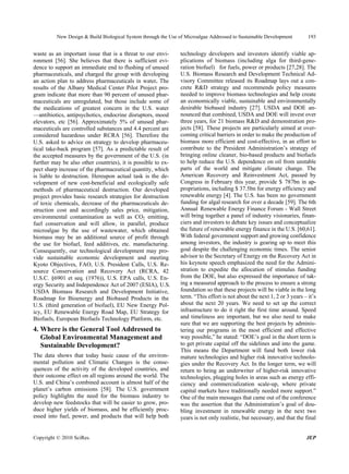 New Design & Build Biological System through the Use of Microalgae Addressed to Sustainable Development          193


waste as an important issue that is a threat to our envi-       technology developers and investors identify viable ap-
ronment [56]. She believes that there is sufficient evi-        plications of biomass (including alga for third-gene-
dence to support an immediate end to flushing of unused         ration biofuel) for fuels, power or products [27,28]. The
pharmaceuticals, and charged the group with developing          U.S. Biomass Research and Development Technical Ad-
an action plan to address pharmaceuticals in water. The         visory Committee released its Roadmap lays out a con-
results of the Albany Medical Center Pilot Project pro-         crete R&D strategy and recommends policy measures
gram indicate that more than 90 percent of unused phar-         needed to improve biomass technologies and help create
maceuticals are unregulated, but those include some of          an economically viable, sustainable and environmentally
the medications of greatest concern in the U.S. water           desirable biobased industry [27]. USDA and DOE an-
—antibiotics, antipsychotics, endocrine disruptors, mood        nounced that combined, USDA and DOE will invest over
elevators, etc [56]. Approximately 5% of unused phar-           three years, for 21 biomass R&D and demonstration pro-
maceuticals are controlled substances and 4.4 percent are       jects [58]. These projects are particularly aimed at over-
considered hazardous under RCRA [56]. Therefore the             coming critical barriers in order to make the production of
U.S. asked to advice on strategy to develop pharmaceu-          biomass more efficient and cost-effective, in an effort to
tical take-back program [57]. As a predictable result of        contribute to the President Administration’s strategy of
the accepted measures by the government of the U.S. (in         bringing online cleaner, bio-based products and biofuels
further may be also other countries), it is possible to ex-     to help reduce the U.S. dependence on oil from unstable
pect sharp increase of the pharmaceutical quantity, which       parts of the world and mitigate climate change. The
is liable to destruction. Hereupon actual task is the de-       American Recovery and Reinvestment Act, passed by
velopment of new cost-beneficial and ecologically safe          Congress in February this year, provide $ 787bn in ap-
methods of pharmaceutical destruction. Our developed            propriations, including $ 37.5bn for energy efficiency and
project provides basic research strategies for destruction      renewable energy [4]. The U.S. has been no government
of toxic chemicals, decrease of the pharmaceuticals de-         funding for algal research for over a decade [59]. The 6th
struction cost and accordingly sales price, mitigation,         Annual Renewable Energy Finance Forum - Wall Street
environmental contamination as well as CO2 emitting,            will bring together a panel of industry visionaries, finan-
fuel conservation and will allow, in parallel, produce          ciers and investors to debate key issues and conceptualize
microalgae by the use of wastewater, which obtained             the future of renewable energy finance in the U.S. [60,61].
biomass may be an additional source of profit through           With federal government support and growing confidence
the use for biofuel, feed additives, etc. manufacturing.        among investors, the industry is gearing up to meet this
Consequently, our technological development may pro-            goal despite the challenging economic times. The senior
vide sustainable economic development and meeting               advisor to the Secretary of Energy on the Recovery Act in
Kyoto Objectives, FAO, U.S. President Calls, U.S. Re-           his keynote speech emphasized the need for the Admini-
source Conservation and Recovery Act (RCRA, 42                  stration to expedite the allocation of stimulus funding
U.S.C. §6901 et seq. (1976)), U.S. EPA calls, U.S. En-          from the DOE, but also expressed the importance of tak-
ergy Security and Independence Act of 2007 (ESIA), U.S.         ing a measured approach to the process to ensure a strong
USDA Biomass Research and Development Initiative,               foundation so that these projects will be viable in the long
Roadmap for Bioenergy and Biobased Products in the              term. “This effort is not about the next 1, 2 or 3 years – it’s
U.S. (third generation of biofuel), EU New Energy Pol-          about the next 20 years. We need to set up the correct
icy, EU Renewable Energy Road Map, EU Strategy for              infrastructure to do it right the first time around. Speed
Biofuels, European Biofuels Technology Platform, etc.           and timeliness are important, but we also need to make
                                                                sure that we are supporting the best projects by adminis-
4. Where is the General Tool Addressed to                       tering our programs in the most efficient and effective
   Global Environmental Management and                          way possible,” he stated: “DOE’s goal in the short term is
   Sustainable Development?                                     to get private capital off the sidelines and into the game.
                                                                This means the Department will fund both lower risk
The data shows that today basic cause of the environ-           mature technologies and higher risk innovative technolo-
mental pollution and Climatic Changes is the conse-             gies under the Recovery Act. In the longer term, we will
quences of the activity of the developed countries, and         return to being an underwriter of higher-risk innovative
their outcome effect on all regions around the world. The       technologies, plugging holes in areas such as energy effi-
U.S. and China’s combined account is almost half of the         ciency and commercialization scale-up, where private
planet’s carbon emissions [58]. The U.S. government             capital markets have traditionally needed more support.”
policy highlights the need for the biomass industry to          One of the main messages that came out of the conference
develop new feedstocks that will be easier to grow, pro-        was the assertion that the Administration’s goal of dou-
duce higher yields of biomass, and be efficiently proc-         bling investment in renewable energy in the next two
essed into fuel, power, and products that will help both        years is not only realistic, but necessary, and that the final


Copyright © 2010 SciRes.                                                                                                  JEP
 