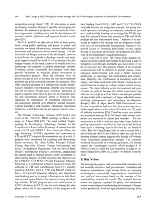 196       New Design & Build Biological System through the Use of Microalgae Addressed to Sustainable Development


competitive energy future” [22]. EC also plans to assist        new funding from USAID, APP and CTI. CTI’s PFAN
developing countries through a specific aid program for         currently focuses on mitigation projects, but going for-
biofuels. Its assistance programs aim to promote effec-         ward upstream technology development, adaptation pro-
tive cooperation, including inter alia the development of       jects, and possibly forestry are envisaged for PFAN sup-
national biofuel platforms and regional biofuel action          port. Our research shows that quantity of CTI and PFAN
plans [24].                                                     projects are less than needed today. Therefore it is nec-
   The U.S. and EU can play crucial roles in these policy       essary to improve the strategy and development of gen-
areas, using public spending and grants to create and           eral lines of environmental management, leading to im-
maintain necessary infrastructure, promote technological        proved access to financing particularly private capital
innovation and incentivize behavioural change. It is ob-        market to accelerate the broader development and diffu-
vious that the budget revenue of the developed countries        sion of environmentally sound technologies.
is insufficient for a global technology transfer and tech-         How long will it take? The world could actually en-
nical support around the word. It is also obvious that the      hance economic output and welfare by pursuing a path of
budget revenue of the other countries is insufficient for a     mitigation cost through profitable eco-innovation. If we
technology development or global technology transfer.           do not use this way, the negative effects of environment
Therefore, global sustainable development tools must            contamination will be difficult to global reverse. Tech-
provide incentives to stimulate global investment in            nological improvements will need a better incentive
eco-innovation projects. Thus, the dilemma faced by             technology to encourage full participation and compli-
policy makers is how to balance the real environmental          ance. Recently, the combination of escalating costs for
pollution the need to provide certainty for investors. This     energy and foods combined with climate change has re-
offer could be designed in a manner that would simulta-         newed interest in algae as a clean, carbon neutral energy
neously maintain environmental integrity and minimize           source. The algal industry needs international and gov-
risk for investors. Private local investors’ attraction of      ernment investment because the initial investments and
regions required from the key players development pol-          risks are very high as well as there is not enough quantity
icy and institutional decision aimed to financial risks         of specialists with experience of algae industrial manu-
reduction for stimulation of investment attraction in           facturing management and technology development.
eco-innovation through cost effective market solution,          Roughly 50% of Algae World 2008 international con-
without legislative and business subsidized investment          ference respondents had less than five years experience
initiatives, which bear heavily on region’s local taxpay-       in the algal industry while about 16% with over 20 years
ers.                                                            of industry experience [59]. Therefore many new studies
   The Climate Technology Initiative (CTI) held a side          and contracts between R & D Centers with private com-
event at the UNFCCC, SB30 meetings in Bonn, Ger-                panies are sentenced to repeat past mistakes. The de-
many on 5 June 2009 [69]. The event entitled “Imple-            termination to find a solution may have been fueled in
menting & Accelerating Technology Transfer for the              part by desperation—and the fact that the world had just
Transition to a Low Carbon Economy - Lessons from the           been dealt a sobering slap in the face by the financial
work of CTI and UNDPA”. Asia Forum for Clean En-                crisis. That the Copenhagen talks at times seemed like a
ergy Financing (AFCEF) organized and sponsored by               tussle between the US and China to take the lead in ad-
CTI and ICETT attracted 60 submissions out of which 11          dressing climate change suggests this decade will witness
projects were shortlisted for coaching and showcasing           some tremendous geopolitical changes. The countries
before investors. Mr. Alan Miller, Principal Climate            involved failed come to a binding agreement, but instead
Change Specialist, Climate Change Environment and               signed the Copenhagen Accord., which pledged $ 30
Social Development Department with the World Bank               billion a year to a fund for poor countries to adapt to cli-
Group’s International Finance Corporation, emphasized           mate change from 2010-2012, and $ 100 billion a year by
the urgent need to redirect private sector investment to        2020.
clean energy projects in order to achieve the objectives of
the UNFCCC. CTI PFAN (Private Financing Advisory
                                                                5. Our Vision
Network) is a multilateral initiative organized under the       Technological progress and environmental protection are
umbrella of CTI with contributions from CTI member              not mutually exclusive, and governments, researches and
countries, USAID, ICETT, APP, and REEEP which of-               business communities must mostly focus on emerging
fers a free project financing advisory and investment           technological, procedural, organizational, institutional
matchmaking service to project developers to help them          and political innovations based on the concept of the
raise private sector finance that works in many develop-        sustainability around the world. The analysis demon-
ing markets. PFAN program received endorsement in               strates the urgency required for policy and investment
COP13 decisions (4/CP.13) for its work during the pilot         action in microalgae manufacturing development. Changes
phase, which led to the expansion of the program with           in fuel production, food and agricultural technology drive


Copyright © 2010 SciRes.                                                                                               JEP
 