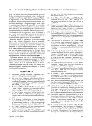 198        New Design & Build Biological System through the Use of Microalgae Addressed to Sustainable Development


ment. The piloting innovative finance methods is one of                    McClain, Paris, 1998. http://unesdoc.unesco.org/images/
the key priorities in its small-scale project funding, de-                 0011/001146/114659Eo.pdf
signed to have a “wide ripple effect”. Each year of delay            [8]   D. A. Clifford, “Water Use Efficiency (WUE) Rule De-
in implementing of this environment management tool                        velopment,” Water Tap, Vol. 21, No. 3, 2005, pp. 10-12.
through the use and commercialization microalgae eco-                      http://www.doh.wa.gov/ehp/dw/Water_Tap/water_tap_ju
innovation would have a disproportionately larger effect                   ne_2005.pdf
on sustainable development. It is possible to expect that            [9]   European Environment Agency, “Water Resources across
in the near future the abovementioned problems will be                     Europe—Confronting Water Scarcity and Drought. EEA
better perceived, thus leading to global reorientation of                  Report No. 2/2009,” March 2009. http://www.eea.europa.
global sustainaible development management priorities.                     eu/publications/water-resources-across-europe
This should provide the opportunity to see the future in a           [10] W. J. Cosgrove and F. R. Rijsberman, “World Water
new vision, where technology can serve as a revelation                    Vision: Making Water Everybody’s Business,” Earthscan
of the truth and where every endeavor is governed by                      Publications, London, 2000. http://www.worldwatercouncil.
                                                                          org/fileadmin/wwc/Library/WWVision/TableOfContents.
reflection on and appreciation of the environment.
                                                                          pdf
   Fostering access to microalgae technologies should
thus be a key objective for policies aimed at sustainable            [11] J. S. Ramsdell, D. M. Anderson and P. M. Gilbert, “HARR-
                                                                          NESS: Harmful Algal Research and Response: A Na-
development, environmental management, drinking wa-
                                                                          tional Environmental Science Strategy 2005-2015,” Eco-
ter conservation, cleanup and restoration of lakes and                    logical Society of America, Washington, D.C., 2010, pp.
mitigation of global climate change as well as for bio-                   1-96. http://www.whoi.edu/cms/files/HARRNESS_18189
diesel, food and feed additives manufacturing etc. In this                _23044.pdf
case sun microalgae production may be the main future                [12] C. B. Lopez, Q. Dortch, E. B. Jewett and D. Garrison,
resource for development of Life Industry (food and feed,                 “Scientific Assessment of Marine Harmful Algal Blooms,”
etc.) and biofuel production as well as for environment                   Interagency Working Group on Harmful Algal Blooms,
management and sustainable development (Figure 1).                        Hypoxia, and Human Health of the Joint Subcommittee
   Microalgae were the key tool for life development on                   on Ocean Science and Technology, Washington, D.C.,
earth; at present algae produce approximately 50-70% of                   2008. http://ocean.ceq.gov/about/docs/jsost_marine_habs_
the atmospheric oxygen and are the World Ocean Water                      1208.pdf
natural cleaner. It is an approved choice of Nature.                 [13] Soil and Water Conservation Society of Metro Halifax,
Therefore microalgae must be the key tool for the new                     “Biological Controls,” 2006. http://www.chebucto.ns.ca/
design and building sustainable development of life and                   ccn/info/Science/SWCS/biomanip.html
environmental management.                                            [14] P. Warrington. “Aquatic Pathogens Cyanophytes. The Blue-
                                                                          Green Algae,” 2009. http://www.env.gov.bc.ca/wat/wq/
                     REFERENCES                                           reference/cyanophytes.html
                                                                     [15] A. Afsar and S. Groves, “Blue-Green Algae Management
[1]   International Fund for Agricultural Development, 2007.
                                                                          in Aquaculture,” 1995. http://www.phoslock.com.au/new-
      http://www.ifad.org/climate/factsheet/e.pdf
                                                                          docs/FRONT%20PAGE/Blue-Green%20Algae%20Mana
[2]   The World Bank, “Adaptation and Mitigation of Climate               gement%20in%20Aquaculture.pdf
      Change in Agriculture,” World Development Report: Ag-
                                                                     [16] Soil & Water Conservation Society of Metro Halifax, “The
      riculture for Development, 2008. http://siteresources. world
                                                                          Blue-Green Algae (Cyanobacteria),” 2007. http://www.che-
      bank.org/INTWDR2008/Resources/2795087-1192112387
                                                                          bucto.ns.ca/ccn/info/Science/SWCS/cyano.html
      976/WDR08_15_Focus_F.pdf
                                                                     [17] S. Pitos, B. A. Jacson, F. R. C. Path and B. J. B. Wood,
[3]   R. Pachauri, “Where’s the World’s Plan of Action against
                                                                          “Sources of the Eutrophication Problems Associated with
      Climate Change?” 2009. http://www.guardian.co.uk/com-
                                                                          Toxic Algae: An Overview,” Journal of Environmental
      mentisfree/cif-green/2009/jun/23/climate-change-ipcc
                                                                          Health, Vol. 64, No. 5, 2001, pp. 25-32. http://www.co.what
[4]   G. Platt, “A Bridge to Recovery,” Global Finance, Vol.              com.wa.us/health/pdf/water/blue-green-algae-research.pdf
      23, No. 3, 2009, pp. 26-29. http://www.gfmag.com/ar-
                                                                     [18] P. Krasprzak, “Objectives of Biomanipulation,” in: R. De
      chives/33-march-2009/706-features-a-bridge-to-recovery.
                                                                          Bernardi and G. Giusanni, Eds., Guidelines of Lake Man-
      html
                                                                          agement. Biomanipulation in Lakes and Reservoirs Man-
[5]   A. B. Avagyan, “A Contribution to Global Sustainable                agement. UN Environment Program, Vol. 7, 1995, pp.
      Development: Inclusion of Microalgae and their Biomass              15-32. http://www.ilec.or.jp/eg/pubs/guideline/Vol.7 _Bio
      in Production and Bio Cycles,” Clean Technologies and               manipulation.pdf
      Environmental Policy, Vol. 10, No. 4, 2008, pp. 313-317.
                                                                     [19] P. Kasprzak, J. Benndorf, T. Mehner and R. Koschel,
[6]   R. J. Clarke, “Water Crisis?” 2003. http://www.oecdobserver.        “Biomanipulation of Lake Ecosystems: An Introduction,”
      org/news/fullstory.php/aid/935/Water_crisis_.html                   Freshwater Biology, Vol. 47, No. 12, 2002, pp. 2277-2281.
[7]   M. Zalewski, “Ecohydrology. IHP-V Project 2.3/2.4,” United     [20] R. D. Gulati, “Manipulation of Fish Population for Lake
      Nations Educational, Scientific and Cultural Organization,          Recovery from Eutrophication in the Temperate Region,”


Copyright © 2010 SciRes.                                                                                                        JEP
 