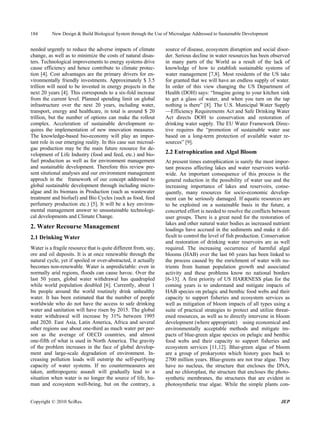 184       New Design & Build Biological System through the Use of Microalgae Addressed to Sustainable Development


needed urgently to reduce the adverse impacts of climate         source of disease, ecosystem disruption and social disor-
change, as well as to minimize the costs of natural disas-       der. Serious decline in water resources has been observed
ters. Technological improvements to energy systems drive         in many parts of the World as a result of the lack of
cause efficiency and hence contribute to climate protec-         knowledge of how to establish sustainable systems of
tion [4]. Cost advantages are the primary drivers for en-        water management [7,8]. Most residents of the US take
vironmentally friendly investments. Approximately $ 3.5          for granted that we will have an endless supply of water.
trillion will need to be invested in energy projects in the      In order of this view changing the US Department of
next 20 years [4]. This corresponds to a six-fold increase       Health (DOH) says: “Imagine going to your kitchen sink
from the current level. Planned spending limit on global         to get a glass of water, and when you turn on the tap
infrastructure over the next 20 years, including water,          nothing is there” [8]. The U.S. Municipal Water Supply
transport, energy and healthcare, in total is around $ 20        —Efficiency Requirements Act and Safe Drinking Water
trillion, but the number of options can make the rollout         Act directs DOH to conservation and restoration of
complex. Acceleration of sustainable development re-             drinking water supply. The EU Water Framework Direc-
quires the implementation of new innovation measures.            tive requires the “promotion of sustainable water use
The knowledge-based bio-economy will play an impor-              based on a long-term protection of available water re-
tant role in our emerging reality. In this case sun microal-     sources” [9].
gae production may be the main future resource for de-
velopment of Life Industry (food and feed, etc.) and bio-        2.2 Eutrophication and Algal Bloom
fuel production as well as for environment management            At present times eutrophication is surely the most impor-
and sustainable development. Therefore this review pre-          tant process affecting lakes and water reservoirs world-
sent situtional analyses and our enviromnent management          wide. An important consequence of this process is the
approch in the framework of our concept addressed to             general reduction in the possibility of water use and the
global sustainable development through including micro-          increasing importance of lakes and reservoirs, conse-
algae and its biomass in Production (such as wastewater          quently, many resources for socio-economic develop-
treatment and biofuel) and Bio Cycles (such as food, feed        ment can be seriously damaged. If aquatic resources are
perfumery production etc.) [5]. It will be a key environ-        to be exploited on a sustainable basis in the future, a
mental management answer to unsustainable technologi-            concerted effort is needed to resolve the conflicts between
cal developments and Climate Change.                             user groups. There is a great need for the restoration of
                                                                 lakes and other natural water bodies as increased nutrient
2. Water Recourse Management                                     loadings have accrued in the sediments and make it dif-
2.1 Drinking Water                                               ficult to control the level of fish production. Conservation
                                                                 and restoration of drinking water reservoirs are as well
Water is a fragile resource that is quite different from, say,   required. The increasing occurrence of harmful algal
ore and oil deposits. It is at once renewable through the        blooms (HAB) over the last 60 years has been linked to
natural cycle, yet if spoiled or over-abstracted, it actually    the process caused by the enrichment of water with nu-
becomes non-renewable. Water is unpredictable: even in           trients from human population growth and associated
normally arid regions, floods can cause havoc. Over the          activity and these problems know no national borders
last 50 years, global water withdrawal has quadrupled            [6-13]. A first priority of US HARRNESS plan for the
while world population doubled [6]. Currently, about 1           coming years is to understand and mitigate impacts of
bn people around the world routinely drink unhealthy             HAB species on pelagic and benthic food webs and their
water. It has been estimated that the number of people           capacity to support fisheries and ecosystem services as
worldwide who do not have the access to safe drinking            well as mitigation of bloom impacts of all types using a
water and sanitation will have risen by 2015. The global         suite of practical strategies to protect and utilize threat-
water withdrawal will increase by 31% between 1995               ened resources, as well as to directly intervene in bloom
and 2020. East Asia, Latin America, Africa and several           development (where appropriate) using economical and
other regions use about one-third as much water per per-         environmentally acceptable methods and mitigate im-
son as the average of OECD countries, and almost                 pacts of blue-green algae species on pelagic and benthic
one-fifth of what is used in North America. The gravity          food webs and their capacity to support fisheries and
of the problem increases in the face of global develop-          ecosystem services [11,12]. Blue-green algae of bloom
ment and large-scale degradation of environment. In-             are a group of prokaryotes which history goes back to
creasing pollution loads will outstrip the self-purifying        2700 million years. Blue-greens are not true algae. They
capacity of water systems. If no countermeasures are             have no nucleus, the structure that encloses the DNA,
taken, anthropogenic assault will gradually lead to a            and no chloroplast, the structure that encloses the photo-
situation when water is no longer the source of life, hu-        synthetic membranes, the structures that are evident in
man and ecosystem well-being, but on the contrary, a             photosynthetic true algae. While the simple plants con-


Copyright © 2010 SciRes.                                                                                                JEP
 