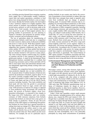 New Design & Build Biological System through the Use of Microalgae Addressed to Sustainable Development      189


tors, including growing demand from emerging countries,         produce biofuels in one country may lead to the conver-
lower supply due to unfavourable weather conditions,            sion of grasslands or forest elsewhere to replace that crop.
export bans and market speculation, contribute to food          Only lately have attempts been made to quantify emis-
prices rises strong demand for biofuels is also an impor-       sions from worldwide land use change. A ground-
tant reason. Besides the biofuels market, the food market       breaking study 18 assessed GHG emissions due to ex-
is also a “political” market as it is highly regulated. Thus    panding US corn-based ethanol production in 2016 from
actual amount of biofuels crop production depends on            1–2 mb/d. The study found that, instead of producing a
several actors, political, as well as decisions made at the     20% reduction in GHGs compared to gasoline, factoring
farming level. Until recently, most biofuels programs           in land change emissions and amortizing them over 30
were conceived as part of farm-support policies, but a          years roughly doubles GHG emissions [23]. Over time,
growing number of governments are now planning to               using corn ethanol would produce GHG benefits, but it
expand or introduce such programs for genuine energy-           would take 167 years to recoup the extra emissions. In
security, economic and environmental reasons.                   other words, corn ethanol production would cause net
   The use of agriculture plants for manufacturing of           positive GHG emissions until it had been used for 167
first-generation biofuels could lead also to competition        years. Biofuels from switch grass, if grown on the US
for water resources, both in terms of physical availability     corn lands, increase emissions by 50% [23]. Large-scale
and access to water [22,23]. With these biofuels requir-        mono-cropping could have severe negative impacts on
ing large amounts of water, and with 2050 projections           biodiversity, soil erosion and nutrient leaching as well as
suggesting that irrigation withdrawals may have to in-          on biodiversity. According to the UN report, even varied
crease another 20% to meet future global food demand,           and more-sustainable crops grown for energy purposes
water for biofuels will add pressure to water resources         could have negative environmental impacts if they re-
that are already strained or will soon be in many places.       place wild forests or grasslands. The United Nations of
The water resource impacts could be large for a number          2007 report considers 19 problems associated with first-
of countries and this is also expected to feed back into        generation biofuels among those included in list that will
global grain markets. A study by the International Water        remain the most vexing and deserve the most attention.
Management Institute concluded that it is unlikely that
                                                                3.2 Enviroment Management and Sustainable
fast-growing economies such as China and India will be
able to meet future food, feed and biofuel demand with-             Development through including Microalgae
out substantially aggravating already existing water scar-          and their Biomass in Production and Bio
city problems.                                                      Cycles
   Ultimately, the competition between food and biofuels        Microalgae contain, among other elements, high quanti-
crop production depends also on land availability [22,          ties of natural proteins, enzymes, amino acids, pigments,
23]. At present about 14 million hectares of land are now       30% lipids, over 40% glycerol, up to 8-10% carotene and
used for the production of biofuels, equal to about 1% of       a fairly high concentration of vitamins B1, B2, B3, B6, B12,
the world’s currently available arable land. The amount         E, K, D etc, compared with other plants or animals
of arable land needed in 2030 is equal to more than that        [32,33]. In fact, the former USSR was the first to become
of France and Spain and that of all the OECD Pacific            a large scale manufacturing of microalgae, in the frame-
countries including Australia. Thus land availability and       work of producing high quality feed additives [33]. In
food needs will also limit the growth in conventional           1980 more than 500 Chlorella manufacturings were in
biofuels production based on sugar, cereals and seed            farms of Uzbekistan (mainly for sheep) as well as
crops. With pressures on land-use for energy as opposed         addiitional quantity in other Soviet republics. However,
to food production being increasingly felt around the           the disintegration of the USSR has caused interruption of
globe, the growth of biofuels supply—from first-                all these manufacturing.
generation technologies—is expected to slow sharply in             Today’s fruits and vegetables contain small amounts
the longer term [23]. Furthermore, until very recently,         of key nutrients, including proteins (6%), calcium, phos-
estimates of GHG emission reductions from biofuels              phorus, iron, vitamin B2 (38%) and vitamin C [34] . Al-
assumed that biofuels are derived from crops grown on           though there is probably more than one explanation, the
lands already in production. Nearly all past life-cycle         trend may be largely through farmers choosing to gener-
analyses of the GHG impacts of substituting first-genera-       ate a high crop yield. As a result, the need of people and
tion biofuels for fossil fuels have ignored emissions re-       animals to use high quality food and feed additives to
sulting from land use change [23]. When land is devoted         compensate for a lack of physiologically active compo-
to biofuels production the carbon stored in trees and           nents which they cannot get from ordinary food and feed
bushes will be directly lost, as will a significant portion     has increased. During last years, the primary goal was to
of the CO2 stored in the soil. These effects can also occur     increase the feed assimilability, but it was achievable
indirectly. For example, the use of a particular crop to        principally by using small concentrations of powdered

Copyright © 2010 SciRes.                                                                                               JEP
 