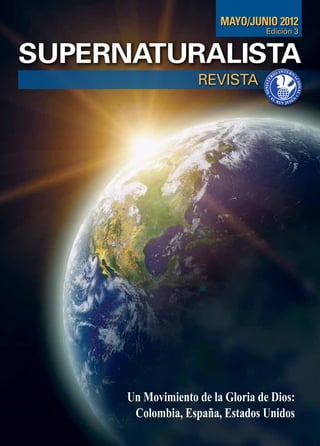 MAYO/JUNIO 2012
                                   Edición 3


SUPERNATURALISTA
                    REVISTA




      Un Movimiento de la Gloria de Dios:
       Colombia, España, Estados Unidos
 