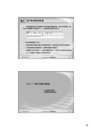 製作影像變換動畫

   影像動畫就是可切換顯示不同影像的動畫效果，製作此效果前，應
 先自行調整圖片為同樣大小，否則將發生變形的狀況。




     製作影像動畫小技巧：
    1.變換影像的時間是依據Fps值與影格長度，此範例是每五格影格更換圖片。
    1 變換影像的時間是依據Fps值與影格長度，此範例是每五格影格更換圖片
    2.勾選自動播放及重複選項，可讓影像動畫不斷播放。
    3.時間軸上的行為符號「-」即表示重複的命令，可將此行為符號往後移動幾
      格，如此最後一張圖片才不會快速閃過。


2008/10/27        Dreamweaver 專業網頁設計   48




      Part 7 製作互動式網頁

                • 行為面板的應用
                • 精選動態網頁範例




2008/10/27        Dreamweaver 專業網頁設計   56




                                            18
 