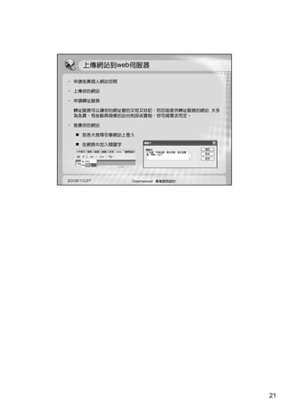 上傳網站到web伺服器

• 申請免費個人網站空間

• 上傳你的網站

• 申請轉址服務

  轉址服務可以讓你的網址變的又短又好記，而目前提供轉址服務的網站 大多
  為免費，有些較具規模的站台則採收費制，你可視需求而定。

• 推廣你的網站

      到各大搜尋引擎網站上登入

      在網頁中加入關鍵字




2008/10/27        Dreamweaver 專業網頁設計




                                       21
 
