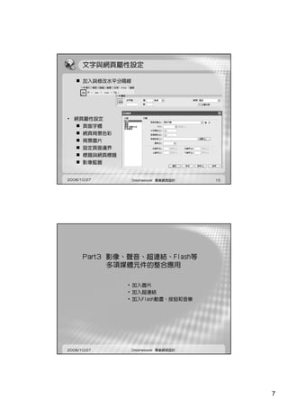 文字與網頁屬性設定

      加入與修改水平分隔線




• 網頁屬性設定
    頁面字體
      網頁背景色彩
      背景圖片
      設定頁面邊界
      標題與網頁標題
      影像藍圖


2008/10/27         Dreamweaver 專業網頁設計   15




      Part3 影像、聲音、超連結、Flash等
            多項媒體元件的整合應用

                • 加入圖片
                • 加入超連結
                • 加入Flash動畫、按鈕和音樂




2008/10/27         Dreamweaver 專業網頁設計




                                             7
 