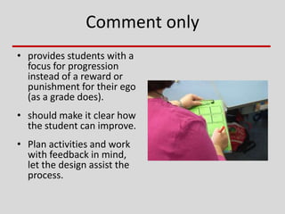 Comment only
• provides students with a
focus for progression
instead of a reward or
punishment for their ego
(as a grade does).
• should make it clear how
the student can improve.
• Plan activities and work
with feedback in mind,
let the design assist the
process.
 