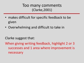 Too many comments
(Clarke,2001)
• makes difficult for specific feedback to be
given
• Overwhelming and difficult to take in
Clarke suggest that:
When giving writing feedback, highlight 2 or 3
successes and 1 area where improvement is
necessary
 