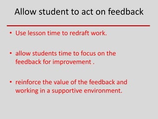 Allow student to act on feedback
• Use lesson time to redraft work.
• allow students time to focus on the
feedback for improvement .
• reinforce the value of the feedback and
working in a supportive environment.
 